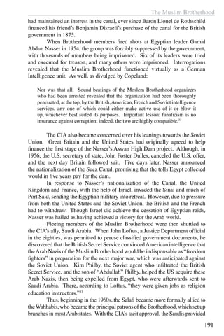 The Muslim Brotherhood
191
had maintained an interest in the canal, ever since Baron Lionel de Rothschild
financed his friend’s Benjamin Disraeli’s purchase of the canal for the British
government in 1875.
	 When Brotherhood members fired shots at Egyptian leader Gamal
Abdun Nasser in 1954, the group was forcibly suppressed by the government,
with thousands of members being imprisoned. Six of its leaders were tried
and executed for treason, and many others were imprisoned. Interrogations
revealed that the Muslim Brotherhood functioned virtually as a German
Intelligence unit. As well, as divulged by Copeland:
Nor was that all. Sound beatings of the Moslem Brotherhood organizers
who had been arrested revealed that the organization had been thoroughly
penetrated, at the top, by the British,American, French and Soviet intelligence
services, any one of which could either make active use of it or blow it
up, whichever best suited its purposes. Important lesson: fanaticism is no
insurance against corruption; indeed, the two are highly compatible.32
	 The CIA also became concerned over his leanings towards the Soviet
Union. Great Britain and the United States had originally agreed to help
finance the first stage of the Nasser’s Aswan High Dam project. Although, in
1956, the U.S. secretary of state, John Foster Dulles, canceled the U.S. offer,
and the next day Britain followed suit. Five days later, Nasser announced
the nationalization of the Suez Canal, promising that the tolls Egypt collected
would in five years pay for the dam.
	 In response to Nasser’s nationalization of the Canal, the United
Kingdom and France, with the help of Israel, invaded the Sinai and much of
Port Said, sending the Egyptian military into retreat. However, due to pressure
from both the United States and the Soviet Union, the British and the French
had to withdraw. Though Israel did achieve the cessation of Egyptian raids,
Nasser was hailed as having achieved a victory for the Arab world.
	 Fleeing members of the Muslim Brotherhood were then shuttled to
the CIA’s ally, Saudi Arabia. When John Loftus, a Justice Department official
in the eighties, was permitted to peruse classified government documents, he
discovered that the British Secret Service convincedAmerican intelligence that
theArab Nazis of the Muslim Brotherhood would be indispensable as “freedom
fighters” in preparation for the next major war, which was anticipated against
the Soviet Union. Kim Philby, the Soviet agent who infiltrated the British
Secret Service, and the son of “Abdullah” Philby, helped the US acquire these
Arab Nazis, then being expelled from Egypt, who were afterwards sent to
Saudi Arabia. There, according to Loftus, “they were given jobs as religion
education instructors.”33
	 Thus, beginning in the 1960s, the Salafi became more formally allied to
theWahhabis, who became the principal patrons of the Brotherhood, which set up
branches in mostArab states. With the CIA’s tacit approval, the Saudis provided
 