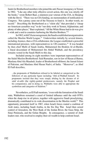 Terrorism and the Illuminati
192
funds for Brotherhood members who joined the anti-Nasser insurgency inYemen
in 1962. “Like any other truly effective covert action, this one was strictly off
the books,” wrote Robert Baer, a nineteen-year veteran of the CIA, in Sleeping
with the Devil. “There was no CIA funding, no memorandum of notification to
Congress. Not a penny came out of the Treasury to fund it. In other words, no
record.” Describing the Brotherhood as a “silent ally” that provided a “cheap
no-American casualties way” to do “our dirty work in Yemen, Afghanistan, and
plenty of other places,” Baer explained, “All the White House had to do was give
a wink and a nod to countries harboring the Muslim Brothers.”34
	 In1962,withCIAencouragement,theSaudisestablishedanorganization
called the Muslim World League.35
Underwritten initially by several donors,
including Aramco, then a CIA collaborator, the League established a powerful
international presence, with representatives in 120 countries.36
It was headed
by then chief Mufti of Saudi Arabia, Mohammed ibn Ibrahim Al al-Sheikh,
a lineal descendant of Mohammed ibn Abdul Wahhab, and the presidency
remains vested in the Saudi Mufti to this day.
	 Included among its eight members were important representatives of
the Salafi Muslim Brotherhood: Said Ramadan, son-in-law of Hasan al Banna,
Maulana Abul Ala Maududi, leader of Brotherhood offshoot, the Jamati Islami
of Pakistan, and Maulana Abul Hasan Nadvi, of India. “Moreover”, as Abul
El Fadl describes,
...the proponents of Wahhabism refused to be labeled or categorized as the
followers of any particular figure including ‘Abd al-Wahhab himself. Its
proponents insisted that they were simply abiding by the dictates of al-
salaf al-salih (the rightly-guided predecessors, namely the Prophet and
his companions), and in doing so, Wahhabis were able to appropriate the
symbolism and categories of Salafism.37
	 Nevertheless, as El Fadl mentions, “even with the formation of the Saudi
state, Wahhabism remained a creed of limited influence until the mid-1970’s
when the sharp rise in oil prices, together with aggressive Saudi proselytizing,
dramatically contributed to its wide dissemination in the Muslim world.38
This
opportunity presented itself in 1967, when Israeli forces routed a coalition of
Arab states, including Saudi Arabia, in the Six Day War. Israel then seized
control of Jerusalem, the West Bank of the Jordan River, the Gaza Strip, the
Sinai Peninsula, and the Golan Heights. In consequence, a summit of Arab
leaders met, who resolved to employ their oil wealth to help confront Israel.
 