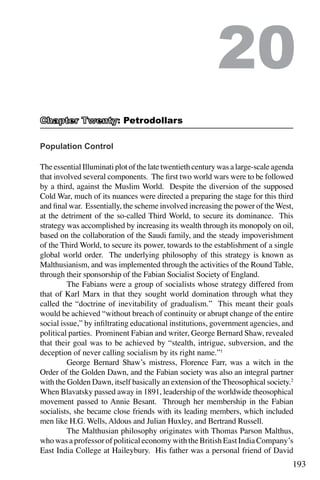 193
Population Control
The essential Illuminati plot of the late twentieth century was a large-scale agenda
that involved several components. The first two world wars were to be followed
by a third, against the Muslim World. Despite the diversion of the supposed
Cold War, much of its nuances were directed a preparing the stage for this third
and final war. Essentially, the scheme involved increasing the power of the West,
at the detriment of the so-called Third World, to secure its dominance. This
strategy was accomplished by increasing its wealth through its monopoly on oil,
based on the collaboration of the Saudi family, and the steady impoverishment
of the Third World, to secure its power, towards to the establishment of a single
global world order. The underlying philosophy of this strategy is known as
Malthusianism, and was implemented through the activities of the Round Table,
through their sponsorship of the Fabian Socialist Society of England.
	 The Fabians were a group of socialists whose strategy differed from
that of Karl Marx in that they sought world domination through what they
called the “doctrine of inevitability of gradualism.” This meant their goals
would be achieved “without breach of continuity or abrupt change of the entire
social issue,” by infiltrating educational institutions, government agencies, and
political parties. Prominent Fabian and writer, George Bernard Shaw, revealed
that their goal was to be achieved by “stealth, intrigue, subversion, and the
deception of never calling socialism by its right name.”1
	 George Bernard Shaw’s mistress, Florence Farr, was a witch in the
Order of the Golden Dawn, and the Fabian society was also an integral partner
with the Golden Dawn, itself basically an extension of the Theosophical society.2
When Blavatsky passed away in 1891, leadership of the worldwide theosophical
movement passed to Annie Besant. Through her membership in the Fabian
socialists, she became close friends with its leading members, which included
men like H.G. Wells, Aldous and Julian Huxley, and Bertrand Russell.
	 The Malthusian philosophy originates with Thomas Parson Malthus,
who was a professor of political economy with the British East India Company’s
East India College at Haileybury. His father was a personal friend of David
20
: Petrodollars
 