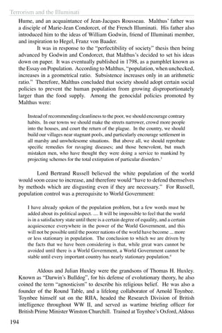 Terrorism and the Illuminati
194
Hume, and an acquaintance of Jean-Jacques Rousseau. Malthus’ father was
a disciple of Marie-Jean Condorcet, of the French Illuminati. His father also
introduced him to the ideas of William Godwin, friend of Illuminati member,
and inspiration to Hegel, Franz von Baader.
	 It was in response to the “perfectibility of society” thesis then being
advanced by Godwin and Condorcet, that Malthus’s decided to set his ideas
down on paper.  It was eventually published in 1798, as a pamphlet known as
the Essay on Population. According to Malthus, “population, when unchecked,
increases in a geometrical ratio. Subsistence increases only in an arithmetic
ratio.” Therefore, Malthus concluded that society should adopt certain social
policies to prevent the human population from growing disproportionately
larger than the food supply. Among the genocidal policies promoted by
Malthus were:
Instead of recommending cleanliness to the poor, we should encourage contrary
habits. In our towns we should make the streets narrower, crowd more people
into the houses, and court the return of the plague. In the country, we should
build our villages near stagnant pools, and particularly encourage settlement in
all marshy and unwholesome situations. But above all, we should reprobate
specific remedies for ravaging diseases; and those benevolent, but much
mistaken men, who have thought they were doing a service to mankind by
projecting schemes for the total extirpation of particular disorders.3
	 Lord Bertrand Russell believed the white population of the world
would soon cease to increase, and therefore would “have to defend themselves
by methods which are disgusting even if they are necessary.” For Russell,
population control was a prerequisite to World Government:
I have already spoken of the population problem, but a few words must be
added about its political aspect. .... It will be impossible to feel that the world
is in a satisfactory state until there is a certain degree of equality, and a certain
acquiescence everywhere in the power of the World Government, and this
will not be possible until the poorer nations of the world have become ... more
or less stationary in population. The conclusion to which we are driven by
the facts that we have been considering is that, while great wars cannot be
avoided until there is a World Government, a World Government cannot be
stable until every important country has nearly stationary population.4
	 Aldous and Julian Huxley were the grandsons of Thomas H. Huxley.
Known as “Darwin’s Bulldog”, for his defense of evolutionary theory, he also
coined the term “agnosticism” to describe his religious belief. He was also a
founder of the Round Table, and a lifelong collaborator of Arnold Toynbee.
Toynbee himself sat on the RIIA, headed the Research Division of British
intelligence throughout WW II, and served as wartime briefing officer for
British Prime Minister Winston Churchill. Trained at Toynbee’s Oxford,Aldous
 