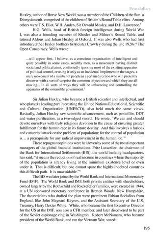 Petrodollars
195
Huxley, author of Brave New World, was a member of the Children of the Sun, a
Dionysian cult, comprised of the children of Britain’s RoundTable elites. Among
others were T.S. Eliot, W.H. Auden, Sir Oswald Mosley, and D.H. Lawrence.5
	 H.G. Wells, head of British foreign intelligence during World War
I, was also a founding member of Rhodes and Milner’s Round Table, and
tutored Aldous and Julian Huxley at Oxford. It was also Wells who had first
introduced the Huxley brothers toAleister Crowley during the late 1920s.6
The
Open Conspiracy, Wells wrote:
...will appear first, I believe, as a conscious organization of intelligent and
quite possibly in some cases, wealthy men, as a movement having distinct
social and political aims, confessedly ignoring most of the existing apparatus
of political control, or using it only as an incidental implement in the stages, a
mere movement of a number of people in a certain direction who will presently
discover with a sort of surprise the common object toward which they are all
moving... In all sorts of ways they will be influencing and controlling the
apparatus of the ostensible government.7
	 Sir Julian Huxley, who became a British scientist and intellectual, and
who played a leading part in creating the United Nations Educational, Scientific
and Cultural Organization (UNESCO), also held much the same views.
Basically, Julian Huxley saw scientific advancement, such as penicillin, DDT
and water purification, as a two-edged sword. He wrote, “We can and should
devote ourselves with truly religious devotion to the cause of ensuring greater
fulfillment for the human race in its future destiny. And this involves a furious
and concerted attack on the problem of population; for the control of population
is… a prerequisite for any radical improvement in the human lot.”8
	 Theserepugnantopinionswereheldevenbysomeofthemostimportant
managers of the global financial institutions. Fritz Lutweiler, the chairman of
the Bank for International Settlements (BIS), the world banking headquarters,
has said, “it means the reduction of real income in countries where the majority
of the population is already living at the minimum existence level or even
under it. That is difficult, but one cannot spare the highly indebted countries
this difficult path. It is unavoidable.”9
	 TheBISwaslaterjoinedbytheWorldBankandInternationalMonenatary
Fund (IMF). The World Bank and IMF, both private entities with shareholders,
owned largely by the Rothschild and Rockefeller families, were created in 1944,
at a UN sponsored monetary conference in Bretton Woods, New Hampshire.
The theoreticians who drafted the plan were prominent Fabian Socialists from
England, like John Maynard Keynes, and the Assistant Secretary of the U.S.
Treasury, Harry Dexter White. White, who became the first Executive Director
for the US at the IMF, was also a CFR member, and later discovered to be part
of the Soviet espionage ring in Washington. Robert McNamara, who became
president of the World Bank, and ran the Vietnam War, stated:
 