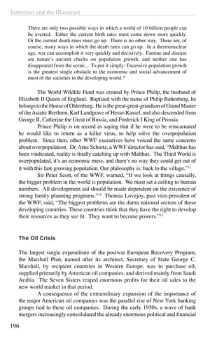 Terrorism and the Illuminati
196
There are only two possible ways in which a world of 10 billion people can
be averted. Either the current birth rates must come down more quickly.
Or the current death rates must go up. There is no other way. There are, of
course, many ways in which the death rates can go up. In a thermonuclear
age, war can accomplish it very quickly and decisively. Famine and disease
are nature’s ancient checks on population growth, and neither one has
disappeared from the scene.... To put it simply: Excessive population growth
is the greatest single obstacle to the economic and social advancement of
most of the societies in the developing world.10
	 The World Wildlife Fund was created by Prince Philip, the husband of
Elizabeth II Queen of England. Baptized with the name of Philip Battenberg, he
belongstotheHouseofOldenburg. Heisthegreat-great-grandsonofGrandMaster
of theAsiatic Brethren, Karl Landgrave of Hesse-Kassel, and also descended from
George II, Catherine the Great of Russia, and Frederick I King of Prussia.
	 Prince Philip is on record as saying that if he were to be reincarnated
he would like to return as a killer virus, to help solve the overpopulation
problem. Since then, other WWF executives have voiced the same concerns
about overpopulation. Dr.Arne Schiotz, a WWF director has said, “Malthus has
been vindicated, reality is finally catching up with Malthus. The Third World is
overpopulated, it’s an economic mess, and there’s no way they could get out of
it with this fast-growing population. Our philosophy is: back to the village.”11
	 Sir Peter Scott, of the WWF, warned, “If we look at things causally,
the bigger problem in the world is population. We must set a ceiling to human
numbers. All development aid should be made dependent on the existence of
strong family planning programs.”12
Thomas Lovejoy, past vice-president of
the WWF, said, “The biggest problems are the damn national sectors of these
developing countries. These countries think that they have the right to develop
their resources as they see fit. They want to become powers.”13
The Oil Crisis
The largest single expenditure of the postwar European Recovery Program,
the Marshall Plan, named after its architect, Secretary of State George C.
Marshall, by recipient countries in Western Europe, was to purchase oil,
supplied primarily by American oil companies, and derived mainly from Saudi
Arabia.  The Seven Sisters reaped enormous profits for their oil sales to the
new world market in that period.
	 A consequence of the extraordinary expansion of the importance of
the major American oil companies was the parallel rise of New York banking
groups tied to these oil companies.  During the early 1950s, a wave of bank
mergers increasingly consolidated the already enormous political and financial
 