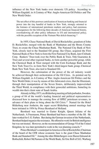 Petrodollars
197
influence of the New York banks over domestic US policy.  According to
William Engdahl, in A Century of War: Anglo-American Oil Politics and The
New World Order:
The net effect of this postwar cartelization of American banking and financial
power into the tiny handful of banks in New York, strongly oriented to
the fortunes of international petroleum markets and policy, had enormous
consequences for the following three decades of American financial history,
overshadowing all other policy influences in US and international policy,
with the possible exception of the Vietnam War deficit-financing.14
	 In 1955, Chase National Bank of David Rockefeller, grandson of John
D. Rockefeller, merged with the Bank of Manhattan and the Bronx County
Trust, to create the Chase Manhattan Bank.  The National City Bank of New
York, closely tied to the Standard Oil group, like Chase, acquired the First
National Bank of NewYork to form the First National City Bank, later Citibank
Corp. Bankers’ Trust took over the Public Bank & Trust, Title Guarantee &
Trust and several other regional banks, to form another powerful group, while
the Chemical Bank & Trust merged with the Corn Exchange Bank and the
New York Trust Co. to form New York’s third-largest bank group, Chemical
Bank New York Trust, also tied to Standard Oil.
	 However, the culmination of the power of the oil industry would
be achieved through their orchestration of the Oil Crisis. As pointed out by
William Engdahl, in A Centruy of War: Anglo-American Oil Politics and the
New World Order, it was by means of this fabricated crisis, that the Illuminati,
through their manipulation of the Seven Sisters, deliberately impoverished
the Third World, in compliance with their genocidal ambitions, funneling its
wealth into their client state of Saudi Arabia.
	 AlreadyinMay1973,ataBilderbergmeetingatSaltsjoebaden,Sweden,
a group of 84 of the world’s leading financial and political representatives
discussed how to manage the coming flow of OPEC petroleum revenues, in
advance of their plans to bring about the Oil Crisis.15
Named for the Hotel
Bilderberg near Arnheim, the super secret Bilderberg annual meetings had
been initiated in 1954 by Prince Bernhard of Holland.
	 Bernhard was married to Garter Knight, Queen Juliana of the
Netherlands. A Freemason, Prince Bernhard had been a member of the SS. He
later worked for I. G. Farben. But during the German invasion of the Netherlands,
Bernhardhelpedorganizetheresistance. HeofferedtoworkforBritishintelligence
but was not trusted. However, on the recommendation of George VI of the United
Kingdom, he was later permitted to work in the war planning councils.16
	 PrinceBernhard’scounterpartinAmericaisDavidRockefeller,Chairman
of the board of the CFR whose economic base is the giant Chase Manhattan
Bank and Standard Oil.17
Among the other Bilderbergers were Baron Edmund de
Rothschild, Robert McNamara of the World Bank, Sir Eric Roll of S.G. Warburg
 