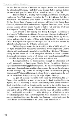 Terrorism and the Illuminati
198
and Co., Ltd and director of the Bank of England, Pierce Paul Schweitzer of
the International Monetary Fund (IMF), and George Ball of Lehman Bothers
investment bank, past director of SOCAL, as well as member of the CFR.
	 Present at the 1973 meeting were leading lights of the oil industry, and
London and New York banking, including Sir Eric Roll, George Ball, David
Rockefeller. Also included were Robert O. Anderson of Atlantic Richfiled
Oil Co., former head of Arco, an oil company affiliated with Exxon; Lord
Greenhill, chairman of British Petroleum; Zbigniew Brzezinski, soon Carter’s
national security advisor; Gianni Agnelli of Italy’s Fiat, and Otto Wolff von
Amerongen of Germany, director of Exxon and Trilateralist.
	 Also present at the meeting was Henry Kissinger. According to
Antelman, in To Eliminate the Opiate, German-born Kissinger is a Frankist.456
Kissinger was appointed Assistant for National Security Affairs by Richard
Nixon, and served as Secretary of State under both Gerald Ford and Jimmy
Carter. Kissinger is also reputed to belong to the CFR, the Royal Institute for
International Affairs and the Trilateral Commission.
	 William Engdahl asserts that the Yom Kippur War of 1973, when Egypt
and Syria invaded Israel, was secretly coordinated by Washington and London,
usingtheintricatediplomaticchannelsdevelopedbyHenryKissinger.19
Kissinger,
already in firm control of all US intelligence estimates as Nixon’s National
SecurityAdviser, secured control of US foreign policy as well, persuading Nixon
to name him Secretary of State, just prior to the Yom Kippur war. 
	 Kissinger controlled the Israeli response through his relationship with
Israel’s ambassador to Washington, Simcha Dinitz.  In addition, Kissinger
exploited channels to the Egyptians and Syrians.  His method was to misrepresent
toeachpartythecriticalelementsoftheother,ensuringthewarandthesubsequent
Arab oil embargo. By October 16, the Organization of Petroleum Exporting
Countries, or OPEC, raised the price of oil, and declared an embargo on the U.S.
and the Netherlands, Rotterdam being the major oil port of Europe.
	 As part of Kissinger’s plot to profit from the opportunity, the U.S.
Treasury had established a secret accord with the Saudi Arabian Monetary
Agency, SAMA, according to which a substantial portion of the outflow of
Saudi petrodollars resulting from the crisis, were to be invested in financing
U.S. government deficits. And, Wall Street investment banker, David Mulford,
was sent to advise SAMA investments into the banks of London and New
York. As Engdahl summarizes, “... while Kissinger’s 1973 oil shock had a
devastating impact on world industrial growth, it had an enormous benefit for
certain established interests – the major New York and London banks, and the
Seven Sisters oil multinationals of the United States and Britain.”20
 