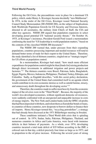 Petrodollars
199
Third World Poverty
Following the Oil Crisis, the preconditions were in place for a dominant US
policy, which, under HenryA. Kissinger, became decidedly “neo-Malthusian”.
In 1974, in the midst of the Oil Crisis, Kissinger issued National Security
Council Study Memorandum 200 (NSSM 200), on the subject of Implications
both Worldwide Population Growth for US Security and Overseas Interests,
directed to all secretaries, the military Joint Chiefs of Staff, the CIA and
other key agencies.  NSSM 200 argued that population expansion in select
developing posed potential US “national security threats.”  On October 16,
1975, at Kissinger’s insistence, President Gerald Ford issued a memorandum
confirming the need for “US leadership in world population matters,” based on
the contents of the classified NSSM 200 document.21
	 The NSSM 200 warned that, under pressure from their expanding
populations, countries possessing important and needed resources will tend to
demand better terms of trade for their export to the United States.  Therefore,
the study identified a list of thirteen countries, singled out as “strategic targets”
for US efforts at population control.
	 In a memorandum, Kissinger had stated, “how much more efficient
expenditures for population control might be than [funds for] raising production
through direct investments in additional irrigation and power projects and
factories.”22
  The thirteen countries were Brazil, Pakistan, India, Bangladesh,
Egypt,Nigeria,Mexico,Indonesia,Philippines,Thailand,Turkey,Ethiopia,and
Colombia.  Sadly, as Engdahl describes, “with this secret policy declaration,
the government of the United States had committed itself to an agenda which
would contribute to its own economic demise as well as untold famine, misery,
and unnecessary death throughout the developing sector.”23
	 Therefore, the countries made to suffer most heavily from the economic
impact of the oil crisis were in the “Third World”. Because, the majority of the
world’s less-developed economies, without significant domestic oil resources,
were suddenly confronted with an unexpected and unpayable increase in costs
of energy imports. The New York and London banks took the OPEC oil profits
that had been deposited with them, and relent them as Eurodollar bonds or loans,
to countries of those countries, now desperate to borrow dollars to finance their
oil imports. Henry Kissinger termed this, “recycling petrodollars”, a strategy
that had already been discussed at the 1971 Bilderberger meeting in Sweden.
	 These conditions initiated a Third World debt crisis that is spiraling
out of control. In 1974, Sudan, India, Pakistan, Philippines, Thailand, and
numerous countries in Africa and Latin America, were faced with immense
deficits in their balance of payments.  As a whole, over 1974, developing
countries incurred a total trade deficit of $35 billion according to the IMF, a
colossal sum in that day, a deficit precisely four times as large as in 1973, and
in proportion to the oil price increase. Following the several years of strong
 