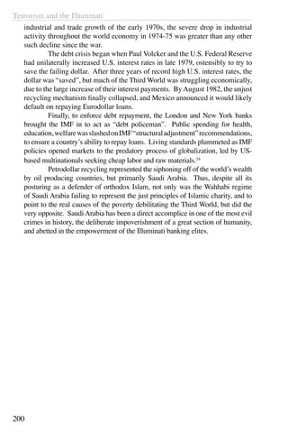 Terrorism and the Illuminati
200
industrial and trade growth of the early 1970s, the severe drop in industrial
activity throughout the world economy in 1974-75 was greater than any other
such decline since the war.
	 The debt crisis began when Paul Volcker and the U.S. Federal Reserve
had unilaterally increased U.S. interest rates in late 1979, ostensibly to try to
save the failing dollar. After three years of record high U.S. interest rates, the
dollar was “saved”, but much of the Third World was struggling economically,
due to the large increase of their interest payments. ByAugust 1982, the unjust
recycling mechanism finally collapsed, and Mexico announced it would likely
default on repaying Eurodollar loans.
	 Finally, to enforce debt repayment, the London and New York banks
brought the IMF in to act as “debt policeman”. Public spending for health,
education,welfarewasslashedonIMF“structuraladjustment”recommendations,
to ensure a country’s ability to repay loans. Living standards plummeted as IMF
policies opened markets to the predatory process of globalization, led by US-
based multinationals seeking cheap labor and raw materials.24
	 Petrodollar recycling represented the siphoning off of the world’s wealth
by oil producing countries, but primarily Saudi Arabia. Thus, despite all its
posturing as a defender of orthodox Islam, not only was the Wahhabi regime
of Saudi Arabia failing to represent the just principles of Islamic charity, and to
point to the real causes of the poverty debilitating the Third World, but did the
very opposite. Saudi Arabia has been a direct accomplice in one of the most evil
crimes in history, the deliberate impoverishment of a great section of humanity,
and abetted in the empowerment of the Illuminati banking elites.
 