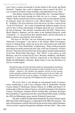 Terrorism and the Illuminati
202
Lucis Trust is carried out through its Arcane School of the occult, and World
Goodwill. Together, they work to implement what is termed “the Plan”, as
was revealed in 24 books written by Bailey, and published by Lucis Trust.
	 Alice Bailey claimed that it as Djwhal Khul, her “Ascended Master”,
actually wrote the books through her while she was in a trance. Another
“Master” Bailey claimed to have been in contact with was the enigmatic Comte
St. Germain, whom she referred to as the “Master Rakoczi”, or the “Master
R.” In Bailey’s The Externalisation of the Hierarchy, his title is said to be the
“Lord of Civilization”. He is said to telepathically influence people who are
seen by him as being instrumental in bringing about the new civilization of
the Age of Aquarius. She said that “sometime after AD 2025”, Master Jesus,
Master Rakoczi, Kuthumi, and the others in the Spiritual Hierarchy would
“externalise”, i.e., descend from their spiritual planes, and live physically on
Earth in ashrams surrounded by their disciples.
	 The focus of “the Plan” she was instructed to pursue is to usher in the
“Harmonic Convergence,” also known as the Omega, Mind Convergence,
Fusion or Turning Point, which can occur only when nations put aside their
differences in a “New World Order” of global unity. When world government
and religion are finally realized, the NewAge, or theAge ofAquarius, will have
dawned. Only then will Jesus Christ theAvatar appear, and the implementation
of the New World Order fully begin. This “Christ” is also known as Lord
Maitraya, said to be awaited also by Jews, Moslems, Buddhists, and Hindus,
though he is known by these believers respectively as the Messiah, Imam
Mahdi, the fifth Buddha, or Krishna. Bailey makes it very clear that there is to
also be a world religion:
The spirit has gone out of the old faiths and the true spiritual light is transferring
itself into a new form which will manifest on earth eventually as the new world
religion. ...Judaism is old, obsolete and separative and has no true message
for the spiritually-minded which cannot be better given by the new faiths...the
Christian faith also has served its purpose; its Founder seeks to bring a new
Gospel and a new message that will enlighten all men everywhere.1
	 The Lucis Trust is run through an international board of trustees,
whose membership is said to have included: John D. Rockefeller, Norman
Cousins, Robert S. McNamara, Thomas Watson, Jr. of IBM, and former U.S.
Ambassador to Moscow, Henry Clauson, a Grand Commander of the Supreme
Council, 33rd Degree, Southern District Scottish Rite, and Henry Kissinger,
thus tying Bailey’s organization into the various Round Table groups, including
the CFR, the Bilderberger group, and the Trilateral Commission.2
	 The plan would be brought about through the Tavistock Institute and its
MK-Ultra mind-control program, a continuation of the MK-Ultra program. The
basis of this program would be derived from the ancient mind-control techniques
of the Assassins, acquired through their affiliation with the Salafi.3
These same
 