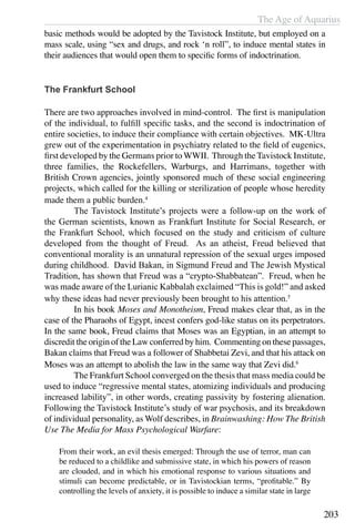 The Age of Aquarius
203
basic methods would be adopted by the Tavistock Institute, but employed on a
mass scale, using “sex and drugs, and rock ‘n roll”, to induce mental states in
their audiences that would open them to specific forms of indoctrination.
The Frankfurt School
There are two approaches involved in mind-control. The first is manipulation
of the individual, to fulfill specific tasks, and the second is indoctrination of
entire societies, to induce their compliance with certain objectives. MK-Ultra
grew out of the experimentation in psychiatry related to the field of eugenics,
first developed by the Germans prior to WWII. Through the Tavistock Institute,
three families, the Rockefellers, Warburgs, and Harrimans, together with
British Crown agencies, jointly sponsored much of these social engineering
projects, which called for the killing or sterilization of people whose heredity
made them a public burden.4
	 The Tavistock Institute’s projects were a follow-up on the work of
the German scientists, known as Frankfurt Institute for Social Research, or
the Frankfurt School, which focused on the study and criticism of culture
developed from the thought of Freud. As an atheist, Freud believed that
conventional morality is an unnatural repression of the sexual urges imposed
during childhood. David Bakan, in Sigmund Freud and The Jewish Mystical
Tradition, has shown that Freud was a “crypto-Shabbatean”. Freud, when he
was made aware of the Lurianic Kabbalah exclaimed “This is gold!” and asked
why these ideas had never previously been brought to his attention.5
	 In his book Moses and Monotheism, Freud makes clear that, as in the
case of the Pharaohs of Egypt, incest confers god-like status on its perpetrators.
In the same book, Freud claims that Moses was an Egyptian, in an attempt to
discredit the origin of the Law conferred by him. Commenting on these passages,
Bakan claims that Freud was a follower of Shabbetai Zevi, and that his attack on
Moses was an attempt to abolish the law in the same way that Zevi did.6
	 The Frankfurt School converged on the thesis that mass media could be
used to induce “regressive mental states, atomizing individuals and producing
increased lability”, in other words, creating passivity by fostering alienation.
Following the Tavistock Institute’s study of war psychosis, and its breakdown
of individual personality, as Wolf describes, in Brainwashing: How The British
Use The Media for Mass Psychological Warfare:
From their work, an evil thesis emerged: Through the use of terror, man can
be reduced to a childlike and submissive state, in which his powers of reason
are clouded, and in which his emotional response to various situations and
stimuli can become predictable, or in Tavistockian terms, “profitable.” By
controlling the levels of anxiety, it is possible to induce a similar state in large
 