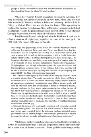 Terrorism and the Illuminati
204
groups of people, whose behavior can then be controlled and manipulated by
the oligarchical forces for whom Tavistock worked.7
	 When the Frankfurt School researchers relocated to America, they
were established at Columbia University in New York, where they also had
links to the Radio Research Institute at Princeton University. While All Souls
College at Oxford University was the base for Round Table operations in
England, the Institute for Advanced Study at Princeton University, established
by Abraham Flexner, the prominent education theorist, of the Rockefeller and
Carnegie Foundations, was the center of activities in America.8
 
	 Lord Bertrand Russell, who joined with the Frankfurt School in this
effort at mass social engineering, explained the basis of the strategy, in his
1951 book, The Impact of Science on Society:
Physiology and psychology afford fields for scientific technique which
still await development. Two great men, Pavlov and Freud, have laid the
foundation. I do not accept the view that they are in any essential conflict, but
what structure will be built on their foundations is still in doubt. I think the
subject which will be of most importance politically is mass psychology.... Its
importance has been enormously increased by the growth of modern methods
of propaganda. Of these the most influential is what is called “education.”
Religion plays a part, though a diminishing one; the press, the cinema, and
the radio play an increasing part.... It may be hoped that in time anybody will
be able to persuade anybody of anything if he can catch the patient young and
is provided by the State with money and equipment.
...The subject will make great strides when it is taken up by scientists under
a scientific dictatorship... The social psychologists of the future will have a
number of classes of school children on whom they will try different methods
of producing an unshakable conviction that snow is black. Various results will
soon be arrived at. First, that the influence of home is obstructive. Second,
that not much can be done unless indoctrination begins before the age of
ten. Third, that verses set to music and repeatedly intoned are very effective.
Fourth, that the opinion that snow is white must be held to show a morbid
taste for eccentricity. But I anticipate. It is for future scientists to make these
maxims precise and discover exactly how much it costs per head to make
children believe that snow is black, and how much less it would cost to make
them believe it is dark gray.
...Although this science will be diligently studied, it will be rigidly confined
to the governing class. The populace will not be allowed to know how its
convictions were generated. When the technique has been perfected, every
government that has been in charge of education for a generation will be able
to control its subjects securely without the need of armies or policemen.9
	 Whilemusiccanhavemanybeneficialaspects,ithadlongbeenlongbeen
used in the occult mystery rites to enflame the passions and rile the worshipper
into a trance state of demon possession. These qualities were recognized by
 