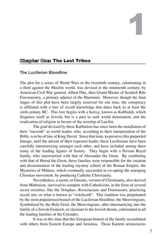 7
The Luciferian Bloodline
The plot for a series of World Wars in the twentieth century, culminating in
a third against the Muslim world, was devised in the nineteenth century, by
American Civil War general, Albert Pike, then Grand Master of Scottish Rite
Freemasonry, a primary adjunct of the Illuminati. However, though the final
stages of this plot have been largely reserved for our time, the conspiracy
is affiliated with a lore of occult knowledge that dates back to at least the
sixth century BC. This lore begins with a heresy, known as Kabbalah, which
disguises itself as Jewish, but is a pact to seek world domination, and the
eradication of religion in favour of the worship of Lucifer.
	 The goal devised by these Kabbalists has since been the installation of
their “messiah” as world leader, who, according to their interpretation of the
Bible, is to be of line of King David. Since that time, to preserve this purported
lineage, until the advent of their expected leader, these Luciferians have been
carefully intermarrying amongst each other, and have included among them
many of the leading figures of history. They begin with a Persian Royal
family, who intermarried with that of Alexander the Great. By combining
with that of Herod the Great, these families were responsible for the creation
and dissemination of the leading mystery school of the Roman Empire, the
Mysteries of Mithras, which eventually succeeded in co-opting the emerging
Christian movement, by producing Catholic Christianity.
	 Nevertheless, a secret, or Gnostic, version of Christianity, also derived
from Mithraism, survived to compete with Catholicism, in the form of several
secret societies, like the Templars, Rosicrucians and Freemasons, practicing
occult arts, or what is known as “witchcraft”. This tradition was perpetuated
by the most popularized branch of the Luciferian bloodline, the Merovingians.
Symbolized by the Holy Grail, the Merovingians, after intermarrying into the
family of a Jewish Exilarch, or claimant to the Jewish throne, culminated in all
the leading families of the Crusades.
	 It was at this time that this European branch of the family recombined
with others from Eastern Europe and Armenia. These Eastern aristocracies
1
: The Lost Tribes
 