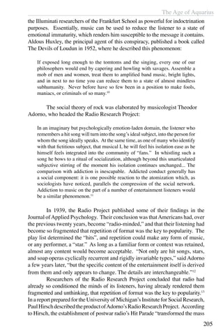 The Age of Aquarius
205
the Illuminati researchers of the Frankfurt School as powerful for indoctrination
purposes. Essentially, music can be used to reduce the listener to a state of
emotional immaturity, which renders him susceptible to the message it contains.
Aldous Huxley, the principal agent of this conspiracy, published a book called
The Devils of Loudun in 1952, where he described this phenomenon:
If exposed long enough to the tomtoms and the singing, every one of our
philosophers would end by capering and howling with savages. Assemble a
mob of men and women, treat them to amplified band music, bright lights,
and in next to no time you can reduce them to a state of almost mindless
subhumanity. Never before have so few been in a position to make fools,
maniacs, or criminals of so many.10
	 The social theory of rock was elaborated by musicologist Theodor
Adorno, who headed the Radio Research Project:
In an imaginary but psychologically emotion-laden domain, the listener who
remembers a hit song will turn into the song’s ideal subject, into the person for
whom the song ideally speaks. At the same time, as one of many who identify
with that fictitious subject, that musical I, he will feel his isolation ease as he
himself feels integrated into the community of “fans.” In whistling such a
song he bows to a ritual of socialization, although beyond this unarticulated
subjective stirring of the moment his isolation continues unchanged... The
comparison with addiction is inescapable. Addicted conduct generally has
a social component: it is one possible reaction to the atomization which, as
sociologists have noticed, parallels the compression of the social network.
Addiction to music on the part of a number of entertainment listeners would
be a similar phenomenon.11
	 In 1939, the Radio Project published some of their findings in the
Journal ofApplied Psychology. Their conclusion was thatAmericans had, over
the previous twenty years, become “radio-minded,” and that their listening had
become so fragmented that repetition of format was the key to popularity. The
play list determined the “hits”, and repetition could make any form of music,
or any performer, a “star.” As long as a familiar form or context was retained,
almost any content would become acceptable. “Not only are hit songs, stars,
and soap operas cyclically recurrent and rigidly invariable types,” said Adorno
a few years later, “but the specific content of the entertainment itself is derived
from them and only appears to change. The details are interchangeable.”12
	 Researchers of the Radio Research Project concluded that radio had
already so conditioned the minds of its listeners, having already rendered them
fragmented and unthinking, that repetition of format was the key to popularity.13
In a report prepared for the University of Michigan’s Institute for Social Research,
PaulHirschdescribedtheproductofAdorno’sRadioResearchProject. According
to Hirsch, the establishment of postwar radio’s Hit Parade “transformed the mass
 