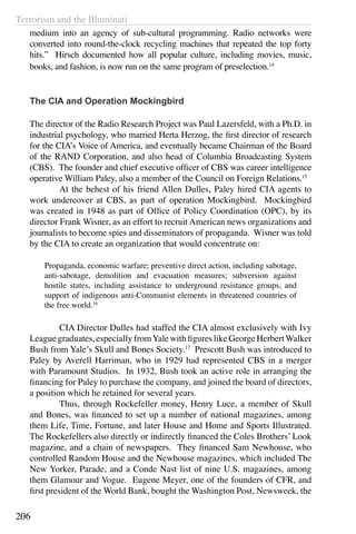 Terrorism and the Illuminati
206
medium into an agency of sub-cultural programming. Radio networks were
converted into round-the-clock recycling machines that repeated the top forty
hits.” Hirsch documented how all popular culture, including movies, music,
books, and fashion, is now run on the same program of preselection.14
The CIA and Operation Mockingbird
The director of the Radio Research Project was Paul Lazersfeld, with a Ph.D. in
industrial psychology, who married Herta Herzog, the first director of research
for the CIA’s Voice of America, and eventually became Chairman of the Board
of the RAND Corporation, and also head of Columbia Broadcasting System
(CBS). The founder and chief executive officer of CBS was career intelligence
operative William Paley, also a member of the Council on Foreign Relations.15
	 At the behest of his friend Allen Dulles, Paley hired CIA agents to
work undercover at CBS, as part of operation Mockingbird. Mockingbird
was created in 1948 as part of Office of Policy Coordination (OPC), by its
director Frank Wisner, as an effort to recruit American news organizations and
journalists to become spies and disseminators of propaganda. Wisner was told
by the CIA to create an organization that would concentrate on:
Propaganda, economic warfare; preventive direct action, including sabotage,
anti-sabotage, demolition and evacuation measures; subversion against
hostile states, including assistance to underground resistance groups, and
support of indigenous anti-Communist elements in threatened countries of
the free world.16
	 CIA Director Dulles had staffed the CIA almost exclusively with Ivy
League graduates, especially fromYale with figures like George HerbertWalker
Bush from Yale’s Skull and Bones Society.17
Prescott Bush was introduced to
Paley by Averell Harriman, who in 1929 had represented CBS in a merger
with Paramount Studios. In 1932, Bush took an active role in arranging the
financing for Paley to purchase the company, and joined the board of directors,
a position which he retained for several years.
	 Thus, through Rockefeller money, Henry Luce, a member of Skull
and Bones, was financed to set up a number of national magazines, among
them Life, Time, Fortune, and later House and Home and Sports Illustrated.
The Rockefellers also directly or indirectly financed the Coles Brothers’ Look
magazine, and a chain of newspapers. They financed Sam Newhouse, who
controlled Random House and the Newhouse magazines, which included The
New Yorker, Parade, and a Conde Nast list of nine U.S. magazines, among
them Glamour and Vogue. Eugene Meyer, one of the founders of CFR, and
first president of the World Bank, bought the Washington Post, Newsweek, the
 