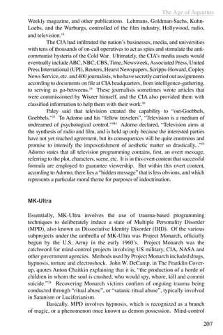 The Age of Aquarius
207
Weekly magazine, and other publications. Lehmans, Goldman-Sachs, Kuhn-
Loebs, and the Warburgs, controlled of the film industry, Hollywood, radio,
and television.18
	 The CIA had infiltrated the nation’s businesses, media, and universities
with tens of thousands of on-call operatives to act as spies and stimulate the anti-
communist hysteria of the Cold War. Ultimately, the CIA’s media assets would
eventually includeABC, NBC, CBS,Time, Newsweek,Associated Press, United
Press International (UPI), Reuters, Hearst Newspapers, Scripps-Howard, Copley
News Service, etc. and 400 journalists, who have secretly carried out assignments
according to documents on file at CIAheadquarters, from intelligence-gathering,
to serving as go-betweens.19
These journalists sometimes wrote articles that
were commissioned by Wisner himself, and the CIA also provided them with
classified information to help them with their work.20
	 Paley said that television created the capability to “out-Goebbels,
Goebbels.”21
To Adorno and his “fellow travelers”, “Television is a medium of
undreamed of psychological control.”484
Adorno declared, “Television aims at
the synthesis of radio and film, and is held up only because the interested parties
have not yet reached agreement, but its consequences will be quite enormous and
promise to intensify the impoverishment of aesthetic matter so drastically...”23
Adorno states that all television programming contains, first, an overt message,
referring to the plot, characters, scene, etc. It is in this overt content that successful
formula are employed to guarantee viewership. But within this overt content,
according toAdorno, there lies a “hidden message” that is less obvious, and which
represents a particular moral theme for purposes of indoctrination.
MK-Ultra
Essentially, MK-Ultra involves the use of trauma-based programming
techniques to deliberately induce a state of Multiple Personality Disorder
(MPD), also known as Dissociative Identity Disorder (DID). Of the various
subprojects under the umbrella of MK-Ultra was Project Monarch, officially
begun by the U.S. Army in the early 1960’s. Project Monarch was the
catchword for mind-control projects involving US military, CIA, NASA and
other government agencies. Methods used by Project Monarch included drugs,
hypnosis, torture and electroshock. John W. DeCamp, in The Franklin Cover-
up, quotes Anton Chaitkin explaining that it is, “the production of a horde of
children in whom the soul is crushed, who would spy, whore, kill and commit
suicide.”24
Recovering Monarch victims confirm of ongoing trauma being
conducted through “ritual abuse”, or “satanic ritual abuse”, typically involved
in Satanism or Luciferianism.
	 Basically, MPD involves hypnosis, which is recognized as a branch
of magic, or a phenomenon once known as demon possession. Mind-control
 