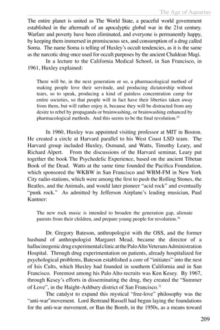 The Age of Aquarius
209
The entire planet is united as The World State, a peaceful world government
established in the aftermath of an apocalyptic global war in the 21st century.
Warfare and poverty have been eliminated, and everyone is permanently happy,
by keeping them immersed in promiscuous sex, and consumption of a drug called
Soma. The name Soma is telling of Huxley’s occult tendencies, as it is the same
as the narcotic drug once used for occult purposes by the ancient Chaldean Magi.
	 In a lecture to the California Medical School, in San Francisco, in
1961, Huxley explained:
There will be, in the next generation or so, a pharmacological method of
making people love their servitude, and producing dictatorship without
tears, so to speak, producing a kind of painless concentration camp for
entire societies, so that people will in fact have their liberties taken away
from them, but will rather enjoy it, because they will be distracted from any
desire to rebel by propaganda or brainwashing, or brainwashing enhanced by
pharmacological methods. And this seems to be the final revolution.29
	 In 1960, Huxley was appointed visiting professor at MIT in Boston.
He created a circle at Harvard parallel to his West Coast LSD team. The
Harvard group included Huxley, Osmund, and Watts, Timothy Leary, and
Richard Alpert. From the discussions of the Harvard seminar, Leary put
together the book The Psychedelic Experience, based on the ancient Tibetan
Book of the Dead. Watts at the same time founded the Pacifica Foundation,
which sponsored the WKBW in San Francisco and WBM-FM in New York
City radio stations, which were among the first to push the Rolling Stones, the
Beatles, and the Animals, and would later pioneer “acid rock” and eventually
“punk rock.” As admitted by Jefferson Airplane’s leading musician, Paul
Kantner:
The new rock music is intended to broaden the generation gap, alienate
parents from their children, and prepare young people for revolution.30
	 Dr. Gregory Bateson, anthropologist with the OSS, and the former
husband of anthropologist Margaret Mead, became the director of a
hallucinogenicdrugexperimentalclinicatthePaloAltoVeteransAdministration
Hospital. Through drug experimentation on patients, already hospitalized for
psychological problems, Bateson established a core of “initiates” into the nest
of Isis Cults, which Huxley had founded in southern California and in San
Francisco. Foremost among his Palo Alto recruits was Ken Kesey. By 1967,
through Kesey’s efforts in disseminating the drug, they created the “Summer
of Love”, in the Haight-Ashbury district of San Francisco.31
	 The catalyst to expand this mystical “free-love” philosophy was the
“anti-war”movement. Lord Bertrand Russell had begun laying the foundations
for the anti-war movement, or Ban the Bomb, in the 1950s, as a means toward
 