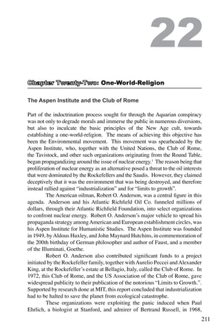 211
The Aspen Institute and the Club of Rome
Part of the indoctrination process sought for through the Aquarian conspiracy
was not only to degrade morals and immerse the public in numerous diversions,
but also to inculcate the basic principles of the New Age cult, towards
establishing a one-world-religion. The means of achieving this objective has
been the Environmental movement. This movement was spearheaded by the
Aspen Institute, who, together with the United Nations, the Club of Rome,
the Tavistock, and other such organizations originating from the Round Table,
began propagandizing around the issue of nuclear energy.1
The reason being that
proliferation of nuclear energy as an alternative posed a threat to the oil interests
that were dominated by the Rockefellers and the Saudis. However, they claimed
deceptively that it was the environment that was being destroyed, and therefore
instead rallied against “industrialization” and for “limits to growth”.
	 The American oilman, Robert O. Anderson, was a central figure in this
agenda.  Anderson and his Atlantic Richfield Oil Co. funneled millions of
dollars, through their Atlantic Richfield Foundation, into select organizations
to confront nuclear energy.  Robert O. Anderson’s major vehicle to spread his
propaganda strategy amongAmerican and European establishment circles, was
his Aspen Institute for Humanistic Studies.  The Aspen Institute was founded
in 1949, byAldous Huxley, and John Maynard Hutchins, in commemoration of
the 200th birthday of German philosopher and author of Faust, and a member
of the Illuminati, Goethe.
	 Robert O. Anderson also contributed significant funds to a project
initiated by the Rockefeller family, together withAurelio Peccei andAlexander
King, at the Rockefeller’s estate at Bellagio, Italy, called the Club of Rome.  In
1972, this Club of Rome, and the US Association of the Club of Rome, gave
widespread publicity to their publication of the notorious “Limits to Growth.”.
Supported by research done at MIT, this report concluded that industrialization
had to be halted to save the planet from ecological catastrophe.
	 These organizations were exploiting the panic induced when Paul
Ehrlich, a biologist at Stanford, and admirer of Bertrand Russell, in 1968,
22
: One-World-Religion
 
