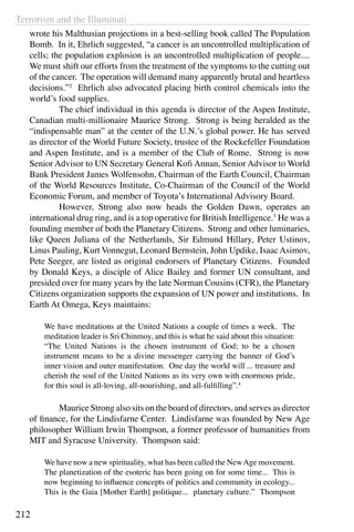 Terrorism and the Illuminati
212
wrote his Malthusian projections in a best-selling book called The Population
Bomb. In it, Ehrlich suggested, “a cancer is an uncontrolled multiplication of
cells; the population explosion is an uncontrolled multiplication of people....
We must shift our efforts from the treatment of the symptoms to the cutting out
of the cancer. The operation will demand many apparently brutal and heartless
decisions.”2
Ehrlich also advocated placing birth control chemicals into the
world’s food supplies.
	 The chief individual in this agenda is director of the Aspen Institute,
Canadian multi-millionaire Maurice Strong. Strong is being heralded as the
“indispensable man” at the center of the U.N.’s global power. He has served
as director of the World Future Society, trustee of the Rockefeller Foundation
and Aspen Institute, and is a member of the Club of Rome. Strong is now
Senior Advisor to UN Secretary General Kofi Annan, Senior Advisor to World
Bank President James Wolfensohn, Chairman of the Earth Council, Chairman
of the World Resources Institute, Co-Chairman of the Council of the World
Economic Forum, and member of Toyota’s International Advisory Board.
	 However, Strong also now heads the Golden Dawn, operates an
international drug ring, and is a top operative for British Intelligence.3
He was a
founding member of both the Planetary Citizens. Strong and other luminaries,
like Queen Juliana of the Netherlands, Sir Edmund Hillary, Peter Ustinov,
Linus Pauling, Kurt Vonnegut, Leonard Bernstein, John Updike, IsaacAsimov,
Pete Seeger, are listed as original endorsers of Planetary Citizens. Founded
by Donald Keys, a disciple of Alice Bailey and former UN consultant, and
presided over for many years by the late Norman Cousins (CFR), the Planetary
Citizens organization supports the expansion of UN power and institutions. In
Earth At Omega, Keys maintains:
We have meditations at the United Nations a couple of times a week. The
meditation leader is Sri Chinmoy, and this is what he said about this situation:
“The United Nations is the chosen instrument of God; to be a chosen
instrument means to be a divine messenger carrying the banner of God’s
inner vision and outer manifestation. One day the world will ... treasure and
cherish the soul of the United Nations as its very own with enormous pride,
for this soul is all-loving, all-nourishing, and all-fulfilling”.4
	 Maurice Strong also sits on the board of directors, and serves as director
of finance, for the Lindisfarne Center. Lindisfarne was founded by New Age
philosopher William Irwin Thompson, a former professor of humanities from
MIT and Syracuse University. Thompson said:
We have now a new spirituality, what has been called the NewAge movement.
The planetization of the esoteric has been going on for some time... This is
now beginning to influence concepts of politics and community in ecology...
This is the Gaia [Mother Earth] politique... planetary culture.” Thompson
 