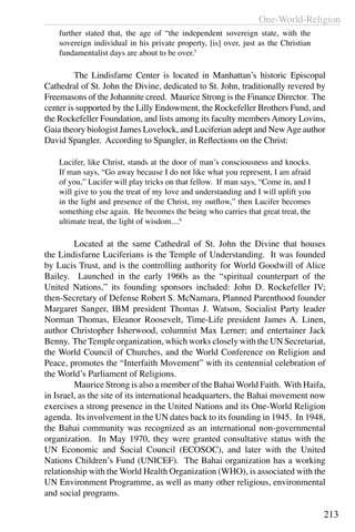 One-World-Religion
213
further stated that, the age of “the independent sovereign state, with the
sovereign individual in his private property, [is] over, just as the Christian
fundamentalist days are about to be over.5
	 The Lindisfarne Center is located in Manhattan’s historic Episcopal
Cathedral of St. John the Divine, dedicated to St. John, traditionally revered by
Freemasons of the Johannite creed. Maurice Strong is the Finance Director. The
center is supported by the Lilly Endowment, the Rockefeller Brothers Fund, and
the Rockefeller Foundation, and lists among its faculty membersAmory Lovins,
Gaia theory biologist James Lovelock, and Luciferian adept and NewAge author
David Spangler. According to Spangler, in Reflections on the Christ:
Lucifer, like Christ, stands at the door of man’s consciousness and knocks.
If man says, “Go away because I do not like what you represent, I am afraid
of you,” Lucifer will play tricks on that fellow. If man says, “Come in, and I
will give to you the treat of my love and understanding and I will uplift you
in the light and presence of the Christ, my outflow,” then Lucifer becomes
something else again. He becomes the being who carries that great treat, the
ultimate treat, the light of wisdom....6
	 Located at the same Cathedral of St. John the Divine that houses
the Lindisfarne Luciferians is the Temple of Understanding. It was founded
by Lucis Trust, and is the controlling authority for World Goodwill of Alice
Bailey. Launched in the early 1960s as the “spiritual counterpart of the
United Nations,” its founding sponsors included: John D. Rockefeller IV;
then-Secretary of Defense Robert S. McNamara, Planned Parenthood founder
Margaret Sanger, IBM president Thomas J. Watson, Socialist Party leader
Norman Thomas, Eleanor Roosevelt, Time-Life president James A. Linen,
author Christopher Isherwood, columnist Max Lerner; and entertainer Jack
Benny. The Temple organization, which works closely with the UN Secretariat,
the World Council of Churches, and the World Conference on Religion and
Peace, promotes the “Interfaith Movement” with its centennial celebration of
the World’s Parliament of Religions.
	 Maurice Strong is also a member of the Bahai World Faith. With Haifa,
in Israel, as the site of its international headquarters, the Bahai movement now
exercises a strong presence in the United Nations and its One-World Religion
agenda. Its involvement in the UN dates back to its founding in 1945.  In 1948,
the Bahai community was recognized as an international non-governmental
organization. In May 1970, they were granted consultative status with the
UN Economic and Social Council (ECOSOC), and later with the United
Nations Children’s Fund (UNICEF). The Bahai organization has a working
relationship with the World Health Organization (WHO), is associated with the
UN Environment Programme, as well as many other religious, environmental
and social programs.
 