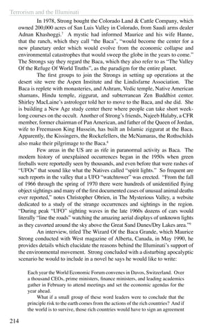 Terrorism and the Illuminati
214
	 In 1978, Strong bought the Colorado Land & Cattle Company, which
owned 200,000 acres of San Luis Valley in Colorado, from Saudi arms dealer
Adnan Khashoggi.7
A mystic had informed Maurice and his wife Hanne,
that the ranch, which they call “the Baca”, “would become the center for a
new planetary order which would evolve from the economic collapse and
environmental catastrophes that would sweep the globe in the years to come.”
The Strongs say they regard the Baca, which they also refer to as “The Valley
Of the Refuge Of World Truths”, as the paradigm for the entire planet.
	 The first groups to join the Strongs in setting up operations at the
desert site were the Aspen Institute and the Lindisfarne Association. The
Baca is replete with monasteries, and Ashram, Vedic temple, Native American
shamans, Hindu temple, ziggurat, and subterranean Zen Buddhist center.
Shirley MacLaine’s astrologer told her to move to the Baca, and she did. She
is building a New Age study center there where people can take short week-
long courses on the occult. Another of Strong’s friends, Najeeb Halaby, a CFR
member, former chairman of Pan American, and father of the Queen of Jordan,
wife to Freemason King Hussein, has built an Islamic ziggurat at the Baca.
Apparently, the Kissingers, the Rockefellers, the McNamaras, the Rothschilds
also make their pilgrimage to the Baca.8
	 Few areas in the US are as rife in paranormal activity as Baca. The
modern history of unexplained occurrences began in the 1950s when green
fireballs were reportedly seen by thousands, and even before that were rashes of
“UFOs” that sound like what the Natives called “spirit lights.” So frequent are
such reports in the valley that a UFO “watchtower” was erected. “From the fall
of 1966 through the spring of 1970 there were hundreds of unidentified flying
object sightings and many of the first documented cases of unusual animal deaths
ever reported,” notes Christopher Obrien, in The Mysterious Valley, a website
dedicated to a study of the strange occurrences and sightings in the region.
“During peak “UFO” sighting waves in the late 1960s dozens of cars would
literally “line the roads” watching the amazing aerial displays of unknown lights
as they cavorted around the sky above the Great Sand Dunes/Dry Lakes area.”9
	 An interview, titled The Wizard Of the Baca Grande, which Maurice
Strong conducted with West magazine of Alberta, Canada, in May 1990, he
provides details which elucidate the reasons behind the Illuminati’s support of
the environmental movement. Strong concluded with a disturbing apocalyptic
scenario he would to include in a novel he says he would like to write:
Each year the World Economic Forum convenes in Davos, Switzerland. Over
a thousand CEOs, prime ministers, finance ministers, and leading academics
gather in February to attend meetings and set the economic agendas for the
year ahead.
	 What if a small group of these word leaders were to conclude that the
principle risk to the earth comes from the actions of the rich countries? And if
the world is to survive, those rich countries would have to sign an agreement
 