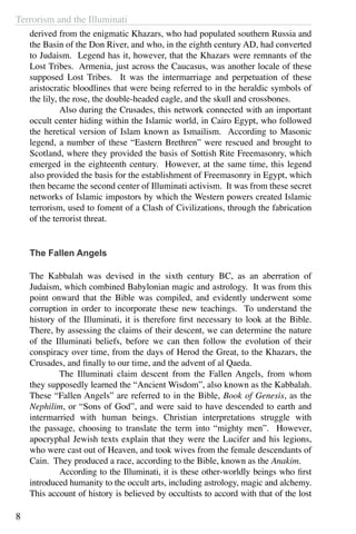Terrorism and the Illuminati
8
derived from the enigmatic Khazars, who had populated southern Russia and
the Basin of the Don River, and who, in the eighth century AD, had converted
to Judaism. Legend has it, however, that the Khazars were remnants of the
Lost Tribes. Armenia, just across the Caucasus, was another locale of these
supposed Lost Tribes. It was the intermarriage and perpetuation of these
aristocratic bloodlines that were being referred to in the heraldic symbols of
the lily, the rose, the double-headed eagle, and the skull and crossbones.
	 Also during the Crusades, this network connected with an important
occult center hiding within the Islamic world, in Cairo Egypt, who followed
the heretical version of Islam known as Ismailism. According to Masonic
legend, a number of these “Eastern Brethren” were rescued and brought to
Scotland, where they provided the basis of Sottish Rite Freemasonry, which
emerged in the eighteenth century. However, at the same time, this legend
also provided the basis for the establishment of Freemasonry in Egypt, which
then became the second center of Illuminati activism. It was from these secret
networks of Islamic impostors by which the Western powers created Islamic
terrorism, used to foment of a Clash of Civilizations, through the fabrication
of the terrorist threat.
The Fallen Angels
The Kabbalah was devised in the sixth century BC, as an aberration of
Judaism, which combined Babylonian magic and astrology. It was from this
point onward that the Bible was compiled, and evidently underwent some
corruption in order to incorporate these new teachings. To understand the
history of the Illuminati, it is therefore first necessary to look at the Bible.
There, by assessing the claims of their descent, we can determine the nature
of the Illuminati beliefs, before we can then follow the evolution of their
conspiracy over time, from the days of Herod the Great, to the Khazars, the
Crusades, and finally to our time, and the advent of al Qaeda.
	 The Illuminati claim descent from the Fallen Angels, from whom
they supposedly learned the “Ancient Wisdom”, also known as the Kabbalah.
These “Fallen Angels” are referred to in the Bible, Book of Genesis, as the
Nephilim, or “Sons of God”, and were said to have descended to earth and
intermarried with human beings. Christian interpretations struggle with
the passage, choosing to translate the term into “mighty men”. However,
apocryphal Jewish texts explain that they were the Lucifer and his legions,
who were cast out of Heaven, and took wives from the female descendants of
Cain. They produced a race, according to the Bible, known as the Anakim.
	 According to the Illuminati, it is these other-worldly beings who first
introduced humanity to the occult arts, including astrology, magic and alchemy.
This account of history is believed by occultists to accord with that of the lost
 