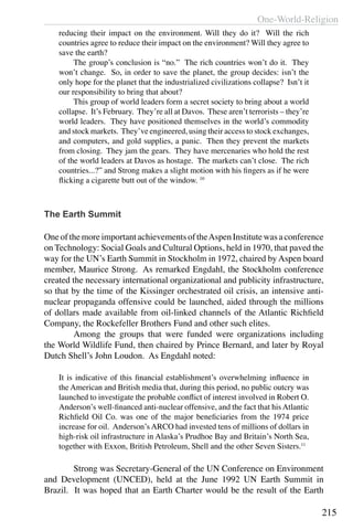 One-World-Religion
215
reducing their impact on the environment. Will they do it? Will the rich
countries agree to reduce their impact on the environment? Will they agree to
save the earth?
	 The group’s conclusion is “no.” The rich countries won’t do it. They
won’t change. So, in order to save the planet, the group decides: isn’t the
only hope for the planet that the industrialized civilizations collapse? Isn’t it
our responsibility to bring that about?
	 This group of world leaders form a secret society to bring about a world
collapse. It’s February. They’re all at Davos. These aren’t terrorists – they’re
world leaders. They have positioned themselves in the world’s commodity
and stock markets. They’ve engineered, using their access to stock exchanges,
and computers, and gold supplies, a panic. Then they prevent the markets
from closing. They jam the gears. They have mercenaries who hold the rest
of the world leaders at Davos as hostage. The markets can’t close. The rich
countries...?” and Strong makes a slight motion with his fingers as if he were
flicking a cigarette butt out of the window. 10
The Earth Summit
OneofthemoreimportantachievementsoftheAspenInstitutewasaconference
on Technology: Social Goals and Cultural Options, held in 1970, that paved the
way for the UN’s Earth Summit in Stockholm in 1972, chaired by Aspen board
member, Maurice Strong.  As remarked Engdahl, the Stockholm conference
created the necessary international organizational and publicity infrastructure,
so that by the time of the Kissinger orchestrated oil crisis, an intensive anti-
nuclear propaganda offensive could be launched, aided through the millions
of dollars made available from oil-linked channels of the Atlantic Richfield
Company, the Rockefeller Brothers Fund and other such elites.
	 Among the groups that were funded were organizations including
the World Wildlife Fund, then chaired by Prince Bernard, and later by Royal
Dutch Shell’s John Loudon. As Engdahl noted:
It is indicative of this financial establishment’s overwhelming influence in
the American and British media that, during this period, no public outcry was
launched to investigate the probable conflict of interest involved in Robert O.
Anderson’s well-financed anti-nuclear offensive, and the fact that his Atlantic
Richfield Oil Co. was one of the major beneficiaries from the 1974 price
increase for oil.  Anderson’s ARCO had invested tens of millions of dollars in
high-risk oil infrastructure in Alaska’s Prudhoe Bay and Britain’s North Sea,
together with Exxon, British Petroleum, Shell and the other Seven Sisters.11
	 Strong was Secretary-General of the UN Conference on Environment
and Development (UNCED), held at the June 1992 UN Earth Summit in
Brazil. It was hoped that an Earth Charter would be the result of the Earth
 