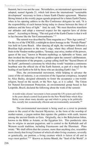 Terrorism and the Illuminati
216
Summit, but it was not the case. Nevertheless, an international agreement was
adopted, named Agenda 21, which laid down the international “sustainable
development” necessary to form a future Earth Charter agreement. Maurice
Strong hinted at the overtly pagan agenda proposed for a future Earth Charter,
when in his opening address to the Rio Conference delegates he said, “It is
the responsibility of each human being today to choose between the force of
darkness and the force of light.” And, he said, “We must therefore transform
our attitudes and adopt a renewed respect for the superior laws of divine
nature”. According to Strong, “The real goal of the Earth Charter is that it will
in fact become like the Ten Commandments.”12
	 The summit was described by Time magazine as a “New Age carnival.”
On the eve of the UNCED, a midnight-to-dawn homage to the “Female Planet”
was held on Leme Beach. After dancing all night, the worshipers followed a
Brazilian high priestess to the water’s edge, where they offered flowers and
fruits to the Voodoo mother goddess, “Iemanje, mae orixa, mother of the powers,
queen of the seas,” known in Western mythology as Aphrodite or Venus, and
then invoked the blessings of the sea goddess upon the summit’s deliberations.
At the culmination of the program, a group calling itself the “Sacred Drums of
the Earth”, performed a ceremony by which they would “maintain a continuous
heartbeat near the official site of the Earth Summit, as part of a ritual for the
healing of our Earth to be felt by those who are deciding Earth’s fate.”13
	 Thus, the environmental movement, while helping to advance the
cause of the oil industry, is an extension of the Aquarian conspiracy, incepted
by Alice Bailey, designed ultimately to foster the acceptance a one-world-
religion, based on the occult, or the New Age, as it is called. The Union
for Natural Environment Protection, an environmental group based in Sao
Leopoldo, Brazil, declared the following about the work of the summit:
A world-wide citizens’ movement is born around the UN system and will be
in the years ahead a central focal point for the New World Order which Alice
Bailey wrote about many decades ago and which is going to be politically
free, socially fair, economically efficient and environmentally sustainable.509
	 The environmental movement is being used as a cover to promote
return to the creed of the Ancient Mysteries, in the form of the worship of
mother-nature, a pagan notion that equates the goddess with earth, known
among the ancient Greeks as Gaia. Originally, she is the Babylonian Ishtar,
known to the Bible as Astarte, or the Egyptian Isis. This pantheistic idea
has its origins in ancient paganism, and is central to the Kabbalah and all
Western occult tradition, including Freemasons and the Illuminati. Plato
wrote: “We shall affirm that the cosmos, more than anything else, resembles
most closely that living Creature of which all other living creatures, severally
or genetically, are portion; a living creature which is fairest of all and in
ways most perfect.”510
Known as Anima Mundi, the “Soul of the World”, it
 