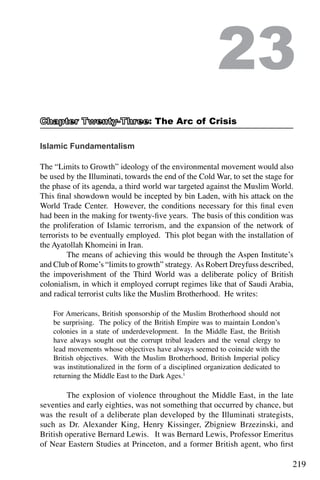 219
Islamic Fundamentalism
The “Limits to Growth” ideology of the environmental movement would also
be used by the Illuminati, towards the end of the Cold War, to set the stage for
the phase of its agenda, a third world war targeted against the Muslim World.
This final showdown would be incepted by bin Laden, with his attack on the
World Trade Center. However, the conditions necessary for this final even
had been in the making for twenty-five years. The basis of this condition was
the proliferation of Islamic terrorism, and the expansion of the network of
terrorists to be eventually employed. This plot began with the installation of
the Ayatollah Khomeini in Iran.
	 The means of achieving this would be through the Aspen Institute’s
and Club of Rome’s “limits to growth” strategy. As Robert Dreyfuss described,
the impoverishment of the Third World was a deliberate policy of British
colonialism, in which it employed corrupt regimes like that of Saudi Arabia,
and radical terrorist cults like the Muslim Brotherhood. He writes:
For Americans, British sponsorship of the Muslim Brotherhood should not
be surprising. The policy of the British Empire was to maintain London’s
colonies in a state of underdevelopment. In the Middle East, the British
have always sought out the corrupt tribal leaders and the venal clergy to
lead movements whose objectives have always seemed to coincide with the
British objectives. With the Muslim Brotherhood, British Imperial policy
was institutionalized in the form of a disciplined organization dedicated to
returning the Middle East to the Dark Ages.1
	
	 The explosion of violence throughout the Middle East, in the late
seventies and early eighties, was not something that occurred by chance, but
was the result of a deliberate plan developed by the Illuminati strategists,
such as Dr. Alexander King, Henry Kissinger, Zbigniew Brzezinski, and
British operative Bernard Lewis. It was Bernard Lewis, Professor Emeritus
of Near Eastern Studies at Princeton, and a former British agent, who first
23
: The Arc of Crisis
 