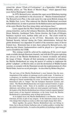 Terrorism and the Illuminati
220
coined the phrase “Clash of Civilizations”, in a September 1990 Atlantic
Monthly article, on “The Roots of Muslim Rage,” which appeared three
years before Huntington’s diatribe.
	 In 1979, Bernard Lewis, attended the super-secret Bilderberg meeting
in Austria, and contributed to the discussion of “Muslim Fundamentalism”.
The Bernard Lewis Plan, is the code-name for a top-secret British strategy for
the Middle East. Lewis’ Plan endorsed the Muslim Brotherhood movement
behind Khomeini, in order to promote for the Balkanization and fragmentation
of the entire Muslim Near East along ethnic and religious lines.2
	 Lewis argued that the West should encourage nationalistic upheavals
among minorities, such as the Lebanese Maronites, the Kurds, the Armenians,
Druze, Baluchis, Azerbaijani Turks, Syrian Alawites, the Copts of Ethiopia,
Sudanese mystical sects, Arabian tribes and so on. The result would be,
in Brzezinski’s terminology, an Arc of Crisis. Brzezinski, who served as
National Security Advisor during the Carter administration, believed that
global dominance was dependent of control of the numerous states of Soviet
Central Asia. Brzezinski had, in turn, been seduced by Bernard Lewis, into
believing that Islamic fundamentalism could be played as a “geo-strategic”
card to destabilize the USSR.
	 This strategy would be achieved by employing all the covert means
made available through Illuminati channels, and with the CIA again exploiting
the services of the Muslim Brotherhood, to foment revolution and deface
the image of Islam. Despite all their posturing as defenders of orthodoxy,
the Muslim Brotherhood are using the pretext of seeking to implement the
global “caliphate”, or Muslim ruler, to seek the destruction of Middle Eastern
societies, to conspire with the Illuminati towards the implementation of a New
World Order, based on occult principles. As described by Robert Dreyfuss:
The real story of the Muslim Brotherhood is more fantastic than the mere
imagination of the authors of espionage novels could create. It functions as
a conspiracy; its members exchange coded greetings and secret passwords;
although no formal membership list exists, its members are organized into
hierarchical cells or “lodges” like the European freemason societies and
orders. The Muslim Brotherhood does not respect national frontiers; it spans
the entire Islamic world. Some of its members are government officials,
diplomats, and military men; others are street gangsters and fanatics. While
the leaders of the Muslim Brotherhood are at home in plush-carpeted paneled
board rooms of top financial institutions, at the lower levels the Muslim
Brotherhood is a paramilitary army of thugs and assassins.
	 At its highest level, the Muslim Brotherhood is not Muslim. Nor is it
Christian, Jewish, or part of any religion. In the innermost council are men
who change their religion as easily as other men might change their shirts.
	 Taken together, the generic Muslim Brotherhood does not belong to
Islam, but to the pre-Islamic barbarian cults of mother-goddess worship that
prevailed in ancientArabia. As much as the peddlers of mythology might want
 
