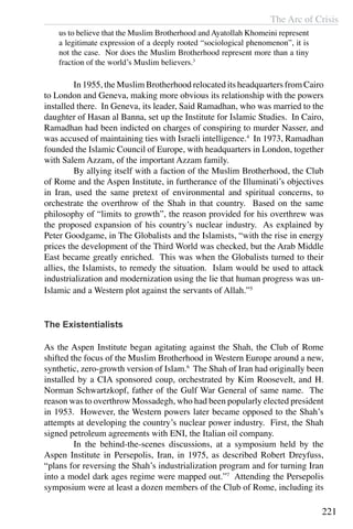 The Arc of Crisis
221
us to believe that the Muslim Brotherhood and Ayatollah Khomeini represent
a legitimate expression of a deeply rooted “sociological phenomenon”, it is
not the case. Nor does the Muslim Brotherhood represent more than a tiny
fraction of the world’s Muslim believers.3
	 In 1955, the Muslim Brotherhood relocated its headquarters from Cairo
to London and Geneva, making more obvious its relationship with the powers
installed there. In Geneva, its leader, Said Ramadhan, who was married to the
daughter of Hasan al Banna, set up the Institute for Islamic Studies. In Cairo,
Ramadhan had been indicted on charges of conspiring to murder Nasser, and
was accused of maintaining ties with Israeli intelligence.4
In 1973, Ramadhan
founded the Islamic Council of Europe, with headquarters in London, together
with Salem Azzam, of the important Azzam family.
	 By allying itself with a faction of the Muslim Brotherhood, the Club
of Rome and the Aspen Institute, in furtherance of the Illuminati’s objectives
in Iran, used the same pretext of environmental and spiritual concerns, to
orchestrate the overthrow of the Shah in that country. Based on the same
philosophy of “limits to growth”, the reason provided for his overthrew was
the proposed expansion of his country’s nuclear industry. As explained by
Peter Goodgame, in The Globalists and the Islamists, “with the rise in energy
prices the development of the Third World was checked, but the Arab Middle
East became greatly enriched. This was when the Globalists turned to their
allies, the Islamists, to remedy the situation. Islam would be used to attack
industrialization and modernization using the lie that human progress was un-
Islamic and a Western plot against the servants of Allah.”5
The Existentialists
As the Aspen Institute began agitating against the Shah, the Club of Rome
shifted the focus of the Muslim Brotherhood in Western Europe around a new,
synthetic, zero-growth version of Islam.6
The Shah of Iran had originally been
installed by a CIA sponsored coup, orchestrated by Kim Roosevelt, and H.
Norman Schwartzkopf, father of the Gulf War General of same name. The
reason was to overthrow Mossadegh, who had been popularly elected president
in 1953. However, the Western powers later became opposed to the Shah’s
attempts at developing the country’s nuclear power industry. First, the Shah
signed petroleum agreements with ENI, the Italian oil company.
	 In the behind-the-scenes discussions, at a symposium held by the
Aspen Institute in Persepolis, Iran, in 1975, as described Robert Dreyfuss,
“plans for reversing the Shah’s industrialization program and for turning Iran
into a model dark ages regime were mapped out.”7
Attending the Persepolis
symposium were at least a dozen members of the Club of Rome, including its
 
