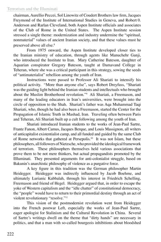 Terrorism and the Illuminati
222
chairman, Aurellio Peccei, Sol Linowitz of Coudert Brothers law firm, Jacques
Freymond of the Institute of International Studies in Geneva, and Robert 0.
Anderson and Rarlan Cleveland, both Aspen Institute officials and associates
of the Club of Rome in the United States. The Aspen Institute session
stressed a single theme: modernization and industry undermine the “spiritual,
nonmaterial” values of ancient Iranian society, and that these values must he
preserved above all else.8
	 From 1975 onward, the Aspen Institute developed closer ties to
the Iranian ministry of education, through agents like Manuchehr Ganji,
who introduced the Institute to Iran. Mary Catherine Bateson, daughter of
Aquarian conspirator Gregory Bateson, taught at Damavand College in
Teheran, where she was a critical participant in this strategy, sowing the seeds
of “antimaterialist” rebellion among the youth of Iran.
	 Instructions were passed to Professor Ali Shariati to intensify his
political activity. “More than anyone else”, says Robert Dreyfuss, “Shariati
was the guiding light behind the Iranian students and intellectuals who brought
about the Muslim Brotherhood revolution.”9
Ali Shariati, a Freemason, and
many of the leading educators in Iran’s universities, were brought into the
circle of opposition to the Shah. Shariati’s father was Aqa Muhammad Taqi
Shariati, who, though he had also been a Freemason, started the Center for the
Propagation of Islamic Truth in Mashad, Iran. Traveling often between Paris
and Teheran, Ali Shariati built up a cult following among the youth of Iran.
	 Shariati introduced Iranian students to the works of Jean-Paul Sartre,
Frantz Fanon, Albert Camus, Jacques Berque, and Louis Massignon, all writers
of anticapitalist existentialist camp, and all funded and guided by the same Club
of Rome networks that gathered at Persepolis.10
It was not Islam, but these
philosophers,allfollowersofNietzsche,whoprovidedtheideologicalframework
of terrorism. These philosophers themselves held various associations that
prove them to be not mere thinkers, but actual propagandists promoted by the
Illluminati. They presented arguments for anti-colonialist struggle, based on
Bakunin’s anarchistic philosophy of violence as a purgative force.
	 A key figure in this tradition was the German philosopher Martin
Heidegger. Heidegger was indirectly influenced by Jacob Boehme, and
ultimately Lurianic Kabbalah, through his interest in Friedrich Schelling,
Freemason and friend of Hegel. Heidegger argued that, in order to escape the
yoke of Western capitalism and the “idle chatter” of constitutional democracy,
the “people” would have to return to their primordial destiny through an act of
violent revolutionary “resolve.”11
	 This vision of the postmodernist revolution went from Heidegger
into the French postwar Left, especially the works of Jean-Paul Sartre,
eager apologist for Stalinism and the Cultural Revolution in China. Several
of Sartre’s writings dwell on the theme that “dirty hands” are necessary in
politics, and that a man with so-called bourgeois inhibitions about bloodshed
 