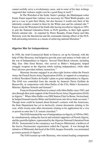 The Arc of Crisis
223
cannot usefully serve a revolutionary cause, and in some of his later writings
suggested that violence might even be a good thing in itself.12
	 In The Wretched of the Earth, Sartre’s protégé, the Martiniquan writer
Frantz Fanon argued that violence was necessary for Third World peoples, not
just as a way to gain their liberty, but also because it would cure them of the
inferiority complex created in them by the White man and his colonial rule.523
Fanon wrote the Wretched of the Earth after having travelled to Algeria in 1953,
to join the National Liberation Front, or FLN guerillas, in their fight against
French colonial rule. As reported by Pierre Beaudry, Frantz Fanon and Otto
Skorzeny were the theoretician and the commando training officer of the FLN,
both advocating terrorism as a means of achieving national liberation.14
Algerian War for Independence
In 1958, the Arab Commercial Bank in Geneva, set up by Genoud, with the
help of Otto Skorzeny, had helped to provide arms and money to both sides of
the war of Independence in Algeria. Several Third Reich veterans, including
Maj. Gen. Otto Ernst Remer, who served as Hitler’s bodyguard, helped
smuggle weapons to the Algerian rebels seeking independence, while other
Nazi advisors provided military instruction.15
	 Skorzeny became engaged in an ultra-right faction within the French
Army, the French Secret Army Organization (OAS), in support of a conspiracy
to block President Charles de Gaulle’s plans to grant independence to Algeria.
The OAS was controlled from the outside by financier Pierre Guillain de
Benouville, in cooperation with Allen Dulles of the CIA, Hitler’s Economics
Minister, Hjalmar Schacht and Genoud.16
	 Francois Genoud had been in contact withAllen Dulles since 1943, and
also through their joint support of the French SecretArmy Organization (OAS)
in Algeria.17
When Allen Dulles was OSS Station Chief in Berne, Switzerland,
he helped Genoud transfer Hitler and Goebel trusts into Swiss bank accounts.18
Though more could be learned about Genoud’s contacts with the Americans,
the State Department has yet to declassify sixteen documents relating to his
case, while twenty-nine other documents relating to his application for a visa
or permit to enter the U.S. remain classified.19
	 TheOASfomentedthewarofindependenceinAlgeria,of1954to1962,
by simultaneously aiding the fascist and colonial supporters of French Algeria,
and the guerrilla fighters, represented by theAlgerian National Liberation Front
(FLN). Instrumental in the conspiracy was François Mitterrand, a holdover of
the fascist, Freemasonic organization called the Cagoule. It was through the
initiative of Mitterand, that head of the OAS, Jacques Soustelle, was nominated
governor-general of Algeria.20
	 The OAS teamed up with Skorzeny, who trained leading components
 