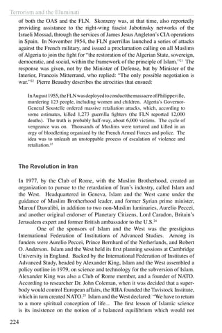 Terrorism and the Illuminati
224
of both the OAS and the FLN. Skorzeny was, at that time, also reportedly
providing assistance to the right-wing fascist Jabotinsky networks of the
Israeli Mossad, through the services of James Jesus Angleton’s CIA operations
in Spain. In November 1954, the FLN guerrillas launched a series of attacks
against the French military, and issued a proclamation calling on all Muslims
of Algeria to join the fight for “the restoration of the Algerian State, sovereign,
democratic, and social, within the framework of the principle of Islam.”21
The
response was given, not by the Minister of Defense, but by Minister of the
Interior, Francois Mitterrand, who replied: “The only possible negotiation is
war.”22
Pierre Beaudry describes the atrocities that ensued:
InAugust1955,theFLNwasdeployedtoconductthemassacreofPhilippeville,
murdering 123 people, including women and children. Algeria’s Governor-
General Soustelle ordered massive retaliation attacks, which, according to
some estimates, killed 1,273 guerrilla fighters (the FLN reported 12,000
deaths). The truth is probably half-way, about 6,000 victims. The cycle of
vengeance was on. Thousands of Muslims were tortured and killed in an
orgy of bloodletting organized by the French Armed Forces and police. The
idea was to unleash an unstoppable process of escalation of violence and
retaliation.23
The Revolution in Iran
In 1977, by the Club of Rome, with the Muslim Brotherhood, created an
organization to pursue to the retardation of Iran’s industry, called Islam and
the West. Headquartered in Geneva, Islam and the West came under the
guidance of Muslim Brotherhood leader, and former Syrian prime minister,
Marouf Dawalibi, in addition to two non-Muslim luminaries, Aurelio Peccei,
and another original endorser of Planetary Citizens, Lord Caradon, Britain’s
Jerusalem expert and former British ambassador to the U.S.24
	 One of the sponsors of Islam and the West was the prestigious
International Federation of Institutions of Advanced Studies. Among its
funders were Aurelio Peccei, Prince Bernhard of the Netherlands, and Robert
O. Anderson. Islam and the West held its first planning sessions at Cambridge
University in England. Backed by the International Federation of Institutes of
Advanced Study, headed by Alexander King, Islam and the West assembled a
policy outline in 1979, on science and technology for the subversion of Islam.
Alexander King was also a Club of Rome member, and a founder of NATO.
According to researcher Dr. John Coleman, when it was decided that a super-
body would control European affairs, the RIIAfounded the Tavistock Institute,
which in turn created NATO.25
Islam and the West declared: “We have to return
to a more spiritual conception of life... The first lesson of Islamic science
is its insistence on the notion of a balanced equilibrium which would not
 