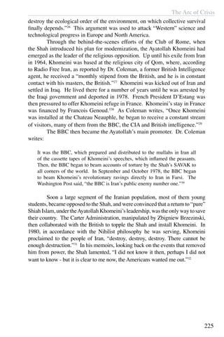 The Arc of Crisis
225
destroy the ecological order of the environment, on which collective survival
finally depends.”26
This argument was used to attack “Western” science and
technological progress in Europe and North America.
	 Through the behind-the-scenes efforts of the Club of Rome, when
the Shah introduced his plan for modernization, the Ayatollah Khomeini had
emerged as the leader of the religious opposition. Up until his exile from Iran
in 1964, Khomeini was based at the religious city of Qom, where, according
to Radio Free Iran, as reported by Dr. Coleman, a former British Intelligence
agent, he received a “monthly stipend from the British, and he is in constant
contact with his masters, the British.”27
Khomeini was kicked out of Iran and
settled in Iraq. He lived there for a number of years until he was arrested by
the Iraqi government and deported in 1978. French President D’Estang was
then pressured to offer Khomeini refuge in France. Khomeini’s stay in France
was financed by Francois Genoud.538
As Coleman writes, “Once Khomeini
was installed at the Chateau Neauphle, he began to receive a constant stream
of visitors, many of them from the BBC, the CIA and British intelligence.”29
	 The BBC then became the Ayatollah’s main promoter. Dr. Coleman
writes:
It was the BBC, which prepared and distributed to the mullahs in Iran all
of the cassette tapes of Khomeini’s speeches, which inflamed the peasants.
Then, the BBC began to beam accounts of torture by the Shah’s SAVAK to
all corners of the world. In September and October 1978, the BBC began
to beam Khomeini’s revolutionary ravings directly to Iran in Farsi. The
Washington Post said, “the BBC is Iran’s public enemy number one.”30
	
	 Soon a large segment of the Iranian population, most of them young
students, became opposed to the Shah, and were convinced that a return to “pure”
Shiah Islam, under theAyatollah Khomeini’s leadership, was the only way to save
their country. The Carter Administration, manipulated by Zbigniew Brzezinski,
then collaborated with the British to topple the Shah and install Khomeini. In
1980, in accordance with the Nihilist philosophy he was serving, Khomeini
proclaimed to the people of Iran, “destroy, destroy, destroy. There cannot be
enough destruction.”31
In his memoirs, looking back on the events that removed
him from power, the Shah lamented, “I did not know it then, perhaps I did not
want to know - but it is clear to me now, the Americans wanted me out.”32
 