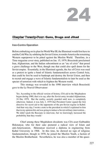 227
Iran-Contra Operation
Before embarking on its plan forWorldWar III, the Illuminati would first have to
endtheColdWar,bysubduingtheSovietUnion,torenderAmericatheremaining
Western superpower to be pitted against the Muslim World. Therefore, in a
Time magazine cover story, published on Jan. 15, 1979, Brzezinski proclaimed
Iran, Afghanistan, and the Indian subcontinent as an “arc of crisis” that posed
a grave challenge to the West, though one that could also spell doom for the
Soviet empire. Essentially, in the Illuminati agenda, the Arc of Crisis was used
as a pretext to ignite a band of Islamic fundamentalism across Central Asia,
that could be first be used to bankrupt and destroy the Soviet Union, and then
to recruit and engage a wave of Islamic fundamentalists to later be used as the
specter of terrorism with which to frighten the Western world.
	 This strategy was revealed in the 1998 interview which Brzezinski
gave to the Le Nouvel Observateur:
Yes. According to the official version of history, CIA aid to the Mujahadeen
began during 1980, that is to say, after the Soviet army invaded Afghanistan,
24 Dec 1979. But the reality, secretly guarded until now, is completely
otherwise. Indeed, it was July 3, 1979 that President Carter signed the first
directive for secret aid to the opponents of the pro-Soviet regime in Kabul.
And that very day, I wrote a note to the president in which I explained to him
that in my opinion this aid was going to induce a Soviet military intervention...
We didn’t push the Russians to intervene, but we knowingly increased the
probability that they would.1
	 Chief among these Mujahideen dissidents was CIA asset Gulbuddin
Hekmatyar, who for their sake postured a radical view of Islam and
anti-Americanism. Hekmatyar received a diploma in engineering from
Kabul University in 1968. At this time, he showed no sign of religious
fundamentalism, though in 1970, he joined the Muslim Youth, a faction of
the Muslim Brotherhood. Nevertheless, he was also a member of the quasi-
24
: Guns, Drugs and Jihad
 