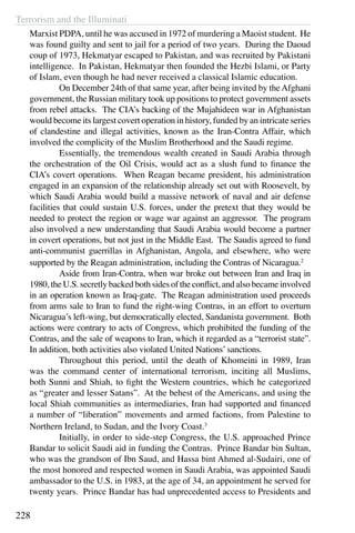 Terrorism and the Illuminati
228
Marxist PDPA, until he was accused in 1972 of murdering a Maoist student. He
was found guilty and sent to jail for a period of two years. During the Daoud
coup of 1973, Hekmatyar escaped to Pakistan, and was recruited by Pakistani
intelligence. In Pakistan, Hekmatyar then founded the Hezbi Islami, or Party
of Islam, even though he had never received a classical Islamic education.
	 On December 24th of that same year, after being invited by theAfghani
government, the Russian military took up positions to protect government assets
from rebel attacks. The CIA’s backing of the Mujahideen war in Afghanistan
would become its largest covert operation in history, funded by an intricate series
of clandestine and illegal activities, known as the Iran-Contra Affair, which
involved the complicity of the Muslim Brotherhood and the Saudi regime.
	 Essentially, the tremendous wealth created in Saudi Arabia through
the orchestration of the Oil Crisis, would act as a slush fund to finance the
CIA’s covert operations. When Reagan became president, his administration
engaged in an expansion of the relationship already set out with Roosevelt, by
which Saudi Arabia would build a massive network of naval and air defense
facilities that could sustain U.S. forces, under the pretext that they would be
needed to protect the region or wage war against an aggressor. The program
also involved a new understanding that Saudi Arabia would become a partner
in covert operations, but not just in the Middle East. The Saudis agreed to fund
anti-communist guerrillas in Afghanistan, Angola, and elsewhere, who were
supported by the Reagan administration, including the Contras of Nicaragua.2
	 Aside from Iran-Contra, when war broke out between Iran and Iraq in
1980, the U.S. secretly backed both sides of the conflict, and also became involved
in an operation known as Iraq-gate. The Reagan administration used proceeds
from arms sale to Iran to fund the right-wing Contras, in an effort to overturn
Nicaragua’s left-wing, but democratically elected, Sandanista government. Both
actions were contrary to acts of Congress, which prohibited the funding of the
Contras, and the sale of weapons to Iran, which it regarded as a “terrorist state”.
In addition, both activities also violated United Nations’sanctions.
	 Throughout this period, until the death of Khomeini in 1989, Iran
was the command center of international terrorism, inciting all Muslims,
both Sunni and Shiah, to fight the Western countries, which he categorized
as “greater and lesser Satans”. At the behest of the Americans, and using the
local Shiah communities as intermediaries, Iran had supported and financed
a number of “liberation” movements and armed factions, from Palestine to
Northern Ireland, to Sudan, and the Ivory Coast.3
	 Initially, in order to side-step Congress, the U.S. approached Prince
Bandar to solicit Saudi aid in funding the Contras. Prince Bandar bin Sultan,
who was the grandson of Ibn Saud, and Hassa bint Ahmed al-Sudairi, one of
the most honored and respected women in Saudi Arabia, was appointed Saudi
ambassador to the U.S. in 1983, at the age of 34, an appointment he served for
twenty years. Prince Bandar has had unprecedented access to Presidents and
 