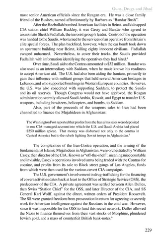 Guns, Drugs and Jihad
229
most senior American officials since the Reagan era. He was a close family
friend of the Bushes, named affectionately by Barbara as “Bandar Bush”.
	 After the Hezbollah bombedAmerican facilities in Beirut, and kidnapped
CIA station chief William Buckley, it was Casey and Bandar who agreed to
assassinate Sheikh Fadlallah, the terrorist group’s leader. Control of the operation
was handed to the Saudis, who turned to the services of an operative from Britain’s
elite special forces. The plan backfired, however, when the car bomb took down
an apartment building near Beirut, killing eighty innocent civilians. Fadlallah
escaped unharmed. Nevertheless, to cover their tracks, the Saudis provided
Fadlallah with information identifying the operatives they had hired.4
	 Over time, Saudi aid to the Contras amounted to $32 million. Bandar was
also used as an intermediary with Saddam, when he made known his readiness
to accept American aid. The U.S. had also been aiding the Iranians, primarily to
gain their influence with militant groups that held several American hostages in
Lebanon,andwhosupportedbombingsinWesternEuropeancountries. However,
the U.S. was also concerned with supporting Saddam, to protect the Saudis
and its oil reserves. Though Congress would not have approved, the Reagan
administration secretly allowed SaudiArabia, Kuwait, and Egypt to transfer U.S.
weapons, including howitzers, helicopters, and bombs, to Saddam.
	 Also, part of the proceeds of the weapons sales to Iran had been
channelled to finance the Mujahideen in Afghanistan:
TheWashingtonPostreportedthatprofitsfromtheIranarmssalesweredeposited
in one CIA-managed account into which the U.S. and Saudi Arabia had placed
$250 million apiece. That money was disbursed not only to the contras in
Central America but to the rebels fighting Soviet troops in Afghanistan.5
	 The complexities of the Iran-Contra operation, and the arming of the
fundamentalist Islamic Mujahideen inAfghanistan, were orchestrated byWilliam
Casey,thendirectoroftheCIA. Knownas“off-the-shelf”,meaningunaccountable
and invisible, Casey’s operations involved arms being traded with the Contras for
cocaine, and profits from its sale to Black street gangs of Los Angeles, funds
from which were then used for the various covert CIA campaigns.
	 The U.S. government’s involvement in drug-trafficking for the financing
of covert activities dates back at least to the Office of Strategic Service (OSS), the
predecessor of the CIA. A private agreement was settled between Allen Dulles,
then Swiss “Station Chief” for the OSS, and later Director of the CIA, and SS
General Karl Wolff, against the direct, written orders of President Roosevelt.
The SS were granted freedom from prosecution in return for agreeing to secretly
work for American intelligence against the Russians in the cold war. However,
since it was impossible for the OSS to fund this secret network, Dulles allowed
the Nazis to finance themselves from their vast stocks of Morphine, plundered
Jewish gold, and a mass of counterfeit British bank-notes.6
 