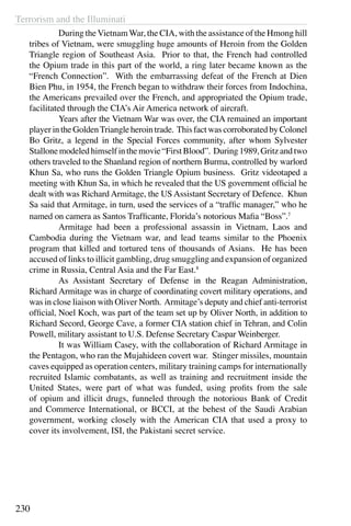 Terrorism and the Illuminati
230
	 During theVietnamWar, the CIA, with the assistance of the Hmong hill
tribes of Vietnam, were smuggling huge amounts of Heroin from the Golden
Triangle region of Southeast Asia. Prior to that, the French had controlled
the Opium trade in this part of the world, a ring later became known as the
“French Connection”. With the embarrassing defeat of the French at Dien
Bien Phu, in 1954, the French began to withdraw their forces from Indochina,
the Americans prevailed over the French, and appropriated the Opium trade,
facilitated through the CIA’s Air America network of aircraft.
	 Years after the Vietnam War was over, the CIA remained an important
player in the GoldenTriangle heroin trade. This fact was corroborated by Colonel
Bo Gritz, a legend in the Special Forces community, after whom Sylvester
Stallonemodeledhimselfinthemovie“FirstBlood”. During1989,Gritzandtwo
others traveled to the Shanland region of northern Burma, controlled by warlord
Khun Sa, who runs the Golden Triangle Opium business. Gritz videotaped a
meeting with Khun Sa, in which he revealed that the US government official he
dealt with was Richard Armitage, the US Assistant Secretary of Defence. Khun
Sa said that Armitage, in turn, used the services of a “traffic manager,” who he
named on camera as Santos Trafficante, Florida’s notorious Mafia “Boss”.7
	 Armitage had been a professional assassin in Vietnam, Laos and
Cambodia during the Vietnam war, and lead teams similar to the Phoenix
program that killed and tortured tens of thousands of Asians. He has been
accused of links to illicit gambling, drug smuggling and expansion of organized
crime in Russia, Central Asia and the Far East.8
	 As Assistant Secretary of Defense in the Reagan Administration,
Richard Armitage was in charge of coordinating covert military operations, and
was in close liaison with Oliver North. Armitage’s deputy and chief anti-terrorist
official, Noel Koch, was part of the team set up by Oliver North, in addition to
Richard Secord, George Cave, a former CIA station chief in Tehran, and Colin
Powell, military assistant to U.S. Defense Secretary Caspar Weinberger.
	 It was William Casey, with the collaboration of Richard Armitage in
the Pentagon, who ran the Mujahideen covert war. Stinger missiles, mountain
caves equipped as operation centers, military training camps for internationally
recruited Islamic combatants, as well as training and recruitment inside the
United States, were part of what was funded, using profits from the sale
of opium and illicit drugs, funneled through the notorious Bank of Credit
and Commerce International, or BCCI, at the behest of the Saudi Arabian
government, working closely with the American CIA that used a proxy to
cover its involvement, ISI, the Pakistani secret service.
 