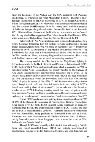 Guns, Drugs and Jihad
231
BCCI
From the beginning of the Afghan War, the CIA, partnered with Pakistani
Intelligence, in organizing the rebel Mujahideen fighters. Pakistan’s Inter-
Services Intelligence, or ISI, was established in 1948, by Joseph Cawthorn, a
British Intelligence agent of MI6, with whom it has continually maintained close
ties. The power of the ISI increased for its first twenty years, until the emergence
of Pakistan’s first popularly elected leader, the socialist Zulfikar Ali Bhutto in
1971. Bhutto fell out of favor with the British, and was overthrown by General
Zia Ul-Haq, who had been appointed Chief of theArmy Staff by Bhutto in 1976,
at the insistence of Gulam Jilani Khan, the Director General of the ISI.
	 In his book, If IAmAssassinated, penned in prison, Bhutto relates how
Henry Kissinger threatened him for pushing forward on Pakistan’s nuclear
energy program, telling him, “We will make an example of you!”9
Bhutto was
executed in 1978. A spokesman of the Muslim Brotherhood boasted, “The
Brotherhood  has taken over in Iran and Pakistan. Bhutto stood for intrusion of
the West into Islam. Bhutto was everything that Pakistan was not. That is why
we killed him. And we will use his death as a warning to others.”10
	 The primary conduit for CIA funds to the Mujahideen fighting in
Afghanistan would be the Bank of Credit and Commerce International, BCCI.
BCCI, the first Third World multinational bank, which was created in 1972 by
Pakistani banker Agha Hasan Abedi, was initially funded by Sheik Zayed of
Abu Dhabi, in anticipation of the petrodollar bonanza of the oil crisis. In The
Outlaw Bank, Beatty and Gwynne describe that, “BCCI had been built from
oil, from the enormous wealth that flowed into the Middle East after the huge
OPEC oil price increases of the 1970s.”11
Of the coincidence, they further
note, “though Abedi could not claim full credit for it, the timing of BCCI’s
launch was nothing short of miraculous”12
, particularly since the American
speaker at the 1973 Bilderberg meeting stated that, once oil prices would
have increased, “serious problems would be caused by unprecedented foreign
exchange accumulations of countries such as Saudi Arabia and Abu Dhabi.”13
	 One of BCCI’s early moves to gain legitimacy was its purchase in 1976
of 85% of the Banque de Commerce et Placements of Geneva, Switzerland.
After taking over the bank, BCCI installed Alfred Hartmann as manager.
Hartmann then became the chief financial officer for BCC Holding, and thus
one of BCCI’s most influential directors. Hartmann maintained connections
with the Rothschilds, being president of Rothschild Bank AG of Zurich.
Hartmann was also vice-chairman of NY-InterMaritime Bank of Geneva,
run by Mossad operative Bruce Rappaport, who was on the board of N.M.
Rothschild and Sons in London.
	 Though BCCI was created by a Pakistani, it was ultimately a British-
based and British-controlled bank. BCCI was initially incorporated in
Luxembourg, famous for its lax banking restrictions, and soon branches and
 