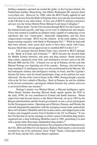 Terrorism and the Illuminati
232
holding companies sprouted up around the globe: in the Cayman Islands, the
Netherlands Antilles, Hong Kong, Abu Dhabi, Washington DC and just about
everywhere else. However, by 1980, when the BCCI finally applied for and
received a license from the Bank of England, there were already more branches
in the UK than in any other nation. In fact, one of BCCI’s primary economics
advisors was the former British Prime Minister Lord James Callaghan.14
	 “Black funds” for the CIA traveled through BCCI for the Contra war,
the Iranian-Israeli payoffs, and large covert wars in Afghanistan and Angola.
Casey had wanted to establish an offshore entity capable of conducting covert
operations that was “stand-alone”, financially independent, and free from
congressional oversight. BCCI was the solution. In the early eighties, Casey
began meeting regularly with Abedi in Washington D.C.15
While he had until
then been reticent, some secret deal seems to have been struck with Casey,
because Abedi then moved aggressively to establish BCCI in the U.S.16
	 CIA assistant director Robert Gates once referred to BCCI jokingly
as the “Bank of Crooks and Criminals.”17
BCCI became the favored bank
for Middle Eastern terrorists, and arms and drug runners, South American
drug cartels, organized crime lords, and intelligence services such as the ISI,
Mossad, MI6 and the CIA. A branch was set up in Panama, for the cash that
Manuel Noriega was funneling out of his country. Noriega, who had been a
long-standing U.S. intelligence asset, was also an informant for the Mossad. He
had undergone military and intelligence training in Israel, and-like Uganda’s
dictator Idi Amin, wore his Israeli paratrooper wings on his uniform for years
afterward. On one of his visits to Israel, in the 1980s, Noriega bought a seaside
villa in the Tel Aviv suburb of Herzliya. Back in Panama, he sent his children
to the Jewish community’s prestigious Alberto Einstein day school, and even
to an Israeli kibbutz one summer.18
	 Noriega’s mentor was Michael Harari, a Mossad intelligence agent.
When Harari finished directing Mossad death squads against the PLO in
the early 1970s, he was transferred to Central and South America. Harari
supervised what became known as the Harari Network, set up in 1982 by the
Reagan administration and the Israeli government, to run a secret aid program
for the Nicaraguan contras. Operating out of Mexico, Panama, and Florida, the
network integrated his operations with the emerging cocaine trade, particularly
those of Colombia’s Medellin and Cali cocaine cartels, and shipped guns to the
Contras and smuggled cocaine from Colombia to the US via Panama.19
It was
the CIA that had set up the meetings in which various Colombian drug dealers
organized into a drug trafficking Medellin cartel in 1981, permitting it to deal
with a group rather than many independent drug dealers.20
	 Inhisbook,DefraudingAmerica:EncyclopediaofSecretOperationsby
the CIA, DEAand Other CovertAgencies, Rodney Stich reports a conversation
recorded by one of his informants, Gene “Chip” Tatum, a helicopter pilot for
the US Army and the CIA, where Harari explained:
 