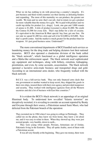Guns, Drugs and Jihad
233
What we do has nothing to do with preserving a country’s integrity. It’s
just business and third world countries see their destiny as defeating borders
and expanding. The more of this mentality we can produce, the greater our
wealth. We train and we arm: that’s our job. And in return we get a product
far more valuable than the money for a gun. We’re paid with product and we
credit top dollar for product [i.e., drugs]. Look, one gun and 3,000 rounds
of ammo is $1,200. A kilo of product [cocaine] is about $1,000. We credit
the Contras $1,500 for every kilo. That’s top dollar for a kilo of cocaine.
It’s equivalent to the American K-Mart special: buy four, get one free. On
our side we spend $1,200 for a kilo and sell it for $12,000 to $15,000. Now
that’s a profit center. And the market is much greater for the product than for
weapons. It’s just good business sense. Understand?21
	 The more conventional departments of BCCI handled such services as
laundering money for the drug trade and helping dictators loot their national
treasuries. BCCI also operated a clandestine division of the bank called
the “black network”, which functioned as a global intelligence operation
and a Mafia-like enforcement squad. The black network used sophisticated
spy equipment and techniques, along with bribery, extortion, kidnapping,
prostitution, and even, by some accounts, assassination. The black network
operated a lucrative arms-trade business and transported drugs and gold.
According to an international arms dealer, who frequently worked with the
black network:
B.C.C.I. was a full-service bank. They not only financed arms deals that
one government or another wanted to keep secret, they shipped the goods in
their own ships, insured them with their own agency and provided manpower
and security. They worked with intelligence agencies from all the Western
countries and did a lot of business with East bloc countries.22
	 It is evident the BCCI’s black network is an appendage of an original
Illuminati body. To understand how so-called “Islamic terrorists” are
deceptively recruited, it is revealing to consider an account reported by Beatty
and Gwynne through their source, a Palestinian named Sami Masri, who had
defected from the Pakistani branch of the operation:
They recruited me in 1984 when I was going to college in Pittsburgh... They
called me on the phone, they knew me from home, they knew a lot about
me, and it was easy to relate to them. When they showed up, they were just
normal people, very humble, down to earth...
	 They were young white people, Persians, Armenians out of Jordan,
Pakistanis living in the Emirates. They all spoke Arabic, most of them with
a Palestinian accent.
	 It was all very friendly at the beginning. They gave me money, there were
 