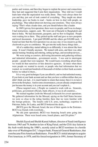 Terrorism and the Illuminati
234
parties and women, and then they began to explain the power and connections
they had and suggested that I join their organization. They told me I would
learn later what the orgnization was really about. They were always there for
you and they just sort of took control of everything. They taught me about
leadership, gave me books to read – books on how to deal with people, on
psychology. They talked about not showing your emotions. They were always
saying “That’s what a leader does, and you should behave like a leader.
	 In 1985 I got my first operation: there were six people, and I was in charge;
I had instructions, support, cash. We went out of Karachi to Bangladesh and
then to India. We had documents, passports, and we flew to England. People
were waiting for us there. They picked up the stuff and gave us new passports
and travel documents. I got paid $50,000 and the others got $10,000 each. I
found out later that this first operation was an easy one; it was meant to go like
clockwork to give us confidence. We got into the really heavy things later....
	 All of a sudden they started talking to us differently; it was almost like boot
camp. It wasn’t friendly anymore. We trained with arms, and there was other
special training: breaking and entering, setting up bugs, and eavesdrop devices....
	 We were acting as couriers, delivering documents and gathering military
and industrial information... government secrets. I was sent to interrogate
people – people that were targeted. We would learn everything about them;
we would do that ourselves or hire detective agencies. At times when there
were people we wanted to recruit, or people who had information that we
wanted, we would put hundreds of thousands of dollars in their bank accounts
before we talked to them...
	 It is a very good technique if you can afford it, and we had unlimited money.
If you look at your bank account and see that you have a million dollars that you
didn’t think you had... it is much harder to return that money then it is to turn it
downinthefirstplace. Andinsomecircumstances,youarealreadycompromised
just because the money is in your account and you can’t explain it....
	 [Those targeted were...] People we wanted to work with us. Generals,
politicians, government officials, bank officers, it was in all countries...
	 We trained together [with the Mossad] in Karachi for covert operations.
We gathered information for the Mossad, spying on the Gulf States because
we were so close to the ruling families there that we were familiar with
the foreign policies. The Israelis sold U.S. arms, technology, expertise to
Pakistan, India, Sri Lanka, and BCCI brokered the deals...
	 [BCCI] gave the Mossad, Israel, the use of their agents in the Emirates.
BCCI was friends with everybody...
	 We did joint operations; BCCI was financing Israeli arms going into
Afghanistan. There were Israeli arms, Israeli planes, and CIA pilots.23
	 Sheikh Zayed and Sheikh KamalAdham, director of Saudi intelligence
between 1963 and 79, brother-in-law of King Faisal, and the CIA’s key liaison in
the Arab world during the 1980’s, secretly acted as BCCI nominees in a hostile
take-over of Washington D.C.’s largest bank, Financial General Bankshares, that
soonbecameFirstAmericanBankshares. FromBCCI’sinitialattemptstoacquire
FirstAmerican, in 1978, until his forced resignation in 1991, former Secretary of
 