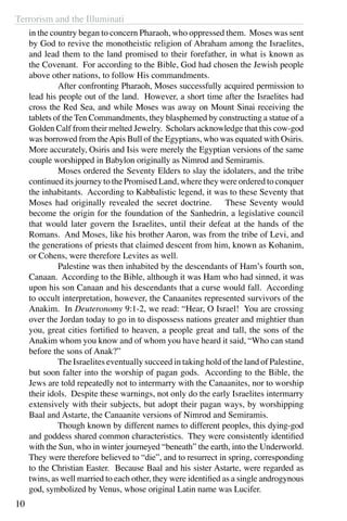 Terrorism and the Illuminati
10
in the country began to concern Pharaoh, who oppressed them. Moses was sent
by God to revive the monotheistic religion of Abraham among the Israelites,
and lead them to the land promised to their forefather, in what is known as
the Covenant. For according to the Bible, God had chosen the Jewish people
above other nations, to follow His commandments.
	 After confronting Pharaoh, Moses successfully acquired permission to
lead his people out of the land. However, a short time after the Israelites had
cross the Red Sea, and while Moses was away on Mount Sinai receiving the
tablets of the Ten Commandments, they blasphemed by constructing a statue of a
Golden Calf from their melted Jewelry. Scholars acknowledge that this cow-god
was borrowed from theApis Bull of the Egyptians, who was equated with Osiris.
More accurately, Osiris and Isis were merely the Egyptian versions of the same
couple worshipped in Babylon originally as Nimrod and Semiramis.
	 Moses ordered the Seventy Elders to slay the idolaters, and the tribe
continued its journey to the Promised Land, where they were ordered to conquer
the inhabitants. According to Kabbalistic legend, it was to these Seventy that
Moses had originally revealed the secret doctrine. These Seventy would
become the origin for the foundation of the Sanhedrin, a legislative council
that would later govern the Israelites, until their defeat at the hands of the
Romans. And Moses, like his brother Aaron, was from the tribe of Levi, and
the generations of priests that claimed descent from him, known as Kohanim,
or Cohens, were therefore Levites as well.
	 Palestine was then inhabited by the descendants of Ham’s fourth son,
Canaan. According to the Bible, although it was Ham who had sinned, it was
upon his son Canaan and his descendants that a curse would fall. According
to occult interpretation, however, the Canaanites represented survivors of the
Anakim. In Deuteronomy 9:1-2, we read: “Hear, O Israel! You are crossing
over the Jordan today to go in to dispossess nations greater and mightier than
you, great cities fortified to heaven, a people great and tall, the sons of the
Anakim whom you know and of whom you have heard it said, “Who can stand
before the sons of Anak?”
	 The Israelites eventually succeed in taking hold of the land of Palestine,
but soon falter into the worship of pagan gods. According to the Bible, the
Jews are told repeatedly not to intermarry with the Canaanites, nor to worship
their idols. Despite these warnings, not only do the early Israelites intermarry
extensively with their subjects, but adopt their pagan ways, by worshipping
Baal and Astarte, the Canaanite versions of Nimrod and Semiramis.
	 Though known by different names to different peoples, this dying-god
and goddess shared common characteristics. They were consistently identified
with the Sun, who in winter journeyed “beneath” the earth, into the Underworld.
They were therefore believed to “die”, and to resurrect in spring, corresponding
to the Christian Easter. Because Baal and his sister Astarte, were regarded as
twins, as well married to each other, they were identified as a single androgynous
god, symbolized by Venus, whose original Latin name was Lucifer.
 