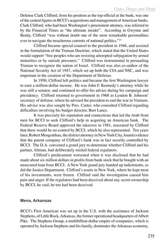 Guns, Drugs and Jihad
235
Defense Clark Clifford, from his position as the top official at the bank, was one
of the central figures in BCCI’s acquisitions and management ofAmerican banks.
Clark Clifford, who had been Washington’s preeminent attorney, was referred to
by the Financial Times as “the ultimate insider”. According to Gwynne and
Beatty, Clifford “was without doubt one of the most remarkable personalities
ever to navigate the treacherous currents of national politics.”24
	 Clifford became special counsel to the president in 1946, and assisted
in the formulation of the Truman Doctrine, which stated that the United States
would support “free peoples who are resisting attempted subjugation by armed
minorities or by outside pressures.” Clifford was instrumental in persuading
Truman to recognize the nation of Israel. Clifford was also co-author of the
National Security Act of 1947, which set up both the CIA and NSC, and was
important in the creation of the Department of Defense.
	 In 1950, Clifford left politics and became the first Washington lawyer
to earn a million-dollar income. He was John F. Kennedy’s attorney while he
was still a senator, and continued to offer his advice during his campaign and
presidency. Clifford returned to government in 1968 as Lyndon B. Johnson’
secretary of defense, where he advised the president to end the war in Vietnam.
His advice was also sought by Pres. Carter, who consulted Clifford regarding
difficulties involving his budget director, Burt Lance.
	 It was precisely his reputation and connections that led the Arab front
men for BCCI to seek Clifford’s help in acquiring an American bank. The
Federal Reserve Board approved the takeover in 1981, reassured by Clifford
that there would be no control by BCCI, which he also represented.  Ten years
later,RobertMorgenthau,thedistrictattorneyinNewYorkCity,foundevidence
that the parent company of Clifford’s bank was in fact secretly controlled by
BCCI. The D.A. convened a grand jury to determine whether Clifford and his
partner, Altman, had deliberately misled federal regulators. 
	 Clifford’s predicament worsened when it was disclosed that he had
made about six million dollars in profits from bank stock that he bought with an
unsecured loan from BCCI. A New York grand jury handed up indictments, as
did the Justice Department. Clifford’s assets in New York, where he kept most
of his investments, were frozen.  Clifford said the investigation caused him
pain and anger. If the regulators had been deceived about any secret ownership
by BCCI, he said, he too had been deceived. 
Mena, Arkansas
BCCI’s First American was set up in the U.S. with the assistance of Jackson
Stephens,ofLittleRock,Arkansas,theformeroperationalheadquartersofAlbert
Pike. The Stephens Group, a multibillion-dollar empire of companies, which is
operated by Jackson Stephens and his family, dominates theArkansas economy,
 