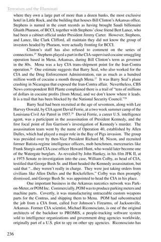 Terrorism and the Illuminati
236
where they own a large part of more than a dozen banks, the most exclusive
hotel in Little Rock, and the building that houses Bill Clinton’s Arkansas office.
Stephens is named in the court records as having brought Saudi billionaire
Ghaith Pharaon, of BCCI, together with Stephens’close friend Bert Lance, who
had been a cabinet official under President Jimmy Carter. However, Stephens,
and Lance, like Clark Clifford, all maintain they did not know the group of
investors headed by Pharaon, were actually fronting for BCCI.
	 Clinton’s staff has also refused to comment on the series of
connections.25
Stephens played a part in the CIA-supervised cocaine smuggling
operation based in Mena, Arkansas, during Bill Clinton’s term as governor
in the 80s. Mena was a key CIA trans-shipment point for the Iran-Contra
operation.26
One estimate suggests that Barry Seal, who also worked for the
CIA and the Drug Enforcement Administration, ran as much as a hundred
million worth of cocaine a month through Mena.27
It was Barry Seal’s plane
crashing in Nicaragua that exposed the Iran-Contra affair. Nevertheless, CBS
News correspondent Bill Plante complained there is a trail of “tens of millions
of dollars in cocaine profits [from Mena], and we don’t know where it leads.
It is a trail that has been blocked by the National Security Council.”28
	 Barry Seal had been recruited at the age of seventeen, along with Lee
Harvey Oswald, by CIAagent David Ferrie, at a two week summer camp of the
Louisiana Civil Air Patrol in 1957.29
David Ferrie, a career U.S. intelligence
agent, was a participant in the assassination of President Kennedy, and the
first focal point of Jim Garrison’s investigation of Kennedy’s murder. The
assassination team went by the name of Operation 40, established by Allen
Dulles, which had played a major role in the Bay of Pigs invasion. The group
was presided over by then-Vice President Richard M. Nixon, and recruited
former Batista-regime intelligence officers, mob henchmen, mercenaries like
Frank Sturgis and CIA case officer Howard Hunt, who would later become one
of the Watergate burglars. As revealed by John Hankey, in his film JFK II, at
a 1975 Senate re-investigation into the case, William Colby, as head of CIA,
testified that George Bush Sr. and Hunt headed the Kennedy assassination, but
said that “...they weren’t really in charge. They were just taking orders from
civilians like Allen Dulles and the Rockefellers.” Colby was then promptly
dismissed, and George Bush Sr. was appointed to head the CIA in his place.
	 One important business in the Arkansas narcotics network was Park-
on-Meter, or POM Inc. Commercially, POM was to produce parking meters and
machine parts. Covertly, it was manufacturing untraceable custom weapons
parts for the Contras, and shipping them to Mena. POM had subcontracted
the job from a CIA front, called Iver Johnson’s Firearms, of Jacksonville,
Arkansas. Former CIA scientist, Michael Riconosciuto, is one of the original
architects of the backdoor to PROMIS, a people-tracking software system
sold to intelligence organizations and government drug agencies worldwide,
originally part of a U.S. plot to spy on other spy agencies. Riconosciuto has
 