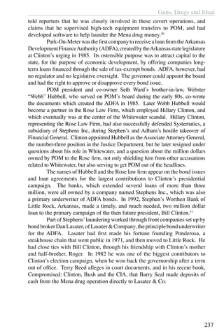Guns, Drugs and Jihad
237
told reporters that he was closely involved in these covert operations, and
claims that he supervised high-tech equipment transfers to POM, and had
developed software to help launder the Mena drug money.30
	 Park-On-MeterwasthefirstcompanytoreceivealoanfromtheArkansas
DevelopmentFinanceAuthority(ADFA),createdbytheArkansasstatelegislature
at Clinton’s urging in 1985. Its ostensible purpose was to attract capital to the
state, for the purpose of economic development, by offering companies long-
term loans financed through the sale of tax-exempt bonds. ADFA, however, had
no regulator and no legislative oversight. The governor could appoint the board
and had the right to approve or disapprove every bond issue.
	 POM president and co-owner Seth Ward’s brother-in-law, Webster
“Webb” Hubbell, who served on POM’s board during the early 80s, co-wrote
the documents which created the ADFA in 1985. Later Webb Hubbell would
become a partner in the Rose Law Firm, which employed Hillary Clinton, and
which eventually was at the center of the Whitewater scandal. Hillary Clinton,
representing the Rose Law Firm, had also successfully defended Systematics, a
subsidiary of Stephens Inc, during Stephen’s and Adham’s hostile takeover of
Financial General. Clinton appointed Hubbell as theAssociateAttorney General,
the number-three position in the Justice Department, but he later resigned under
questions about his role in Whitewater, and a question about the million dollars
owned by POM to the Rose firm, not only shielding him from other accusations
related to Whitewater, but also serving to get POM out of the headlines.
	 The names of Hubbell and the Rose law firm appear on the bond issues
and loan agreements for the largest contributions to Clinton’s presidential
campaign. The banks, which extended several loans of more than three
million, were all owned by a company named Stephens Inc., which was also
a primary underwriter of ADFA bonds. In 1992, Stephen’s Worthen Bank of
Little Rock, Arkansas, made a timely, and much needed, two million dollar
loan to the primary campaign of the then future president, Bill Clinton.31
	 Part of Stephens’laundering worked through front companies set up by
bondbrokerDanLasater,ofLasater&Company,theprinciplebondunderwriter
for the ADFA. Lasater had first made his fortune founding Ponderosa, a
steakhouse chain that went public in 1971, and then moved to Little Rock. He
had close ties with Bill Clinton, through his friendship with Clinton’s mother
and half-brother, Roger. In 1982 he was one of the biggest contributors to
Clinton’s election campaign, when he won back the governorship after a term
out of office. Terry Reed alleges in court documents, and in his recent book,
Compromised: Clinton, Bush and the CIA, that Barry Seal made deposits of
cash from the Mena drug operation directly to Lasater & Co.
 