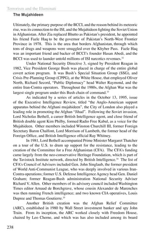 Terrorism and the Illuminati
238
The Mujahideen
Ultimately, the primary purpose of the BCCI, and the reason behind its meteoric
rise, was its connection to the ISI, and the Mujahideen fighting the Soviet Union
in Afghanistan. After Zia replaced Bhutto as Pakistan’s president, he appointed
his friend Fazle Haq to be the governor of Pakistan’s North-West Frontier
Province in 1978. This is the area that borders Afghanistan, through which
tons of drugs and weapons were smuggled over the Khyber Pass. Fazle Haq
was an important friend and backer of BCCI’s founder Hasan Abedi, and the
BCCI was used to launder untold millions of ISI narcotics revenues.32
	 Under National Security Directive 3, signed by President Reagan in
1982, Vice President George Bush was placed in charge of the entire global
covert action program. It was Bush’s Special Situation Group (SSG), and
Crisis Pre-Planning Group (CPPG), at the White House, that employed Oliver
North, Richard Secord, “Public Diplomacy” head Walter Raymond, and the
entire Iran-Contra operators. Throughout the 1980s, the Afghan War was the
largest single program under this Bush chain of command.33
	 As indicated by a series of articles in the October 13, 1995, issue
of the Executive Intelligence Review, titled “the Anglo-American support
apparatus behind the Afghani mujahideen”, the City of London also played a
leading role in promoting the Afghan “Jihad”. Following the Soviet invasion,
Lord Nicholas Bethell, a career British Intelligence agent, and close friend of
British double agent Kim Philby, formed Radio Free Kabul, as a voice for the
Mujahideen. Other members included Winston Churchill III, former Foreign
Secretary Baron Chalfont, Lord Morrison of Lambeth, the former head of the
Foreign Office, and British Intelligence official Ray Whitney.
	 In 1981, Lord Bethell accompanied Prime Minister Margaret Thatcher
on a tour of the U.S. to drum up support for the resistance, leading to the
creation of the Committee for a Free Afghanistan (CFA). The CFA’s funding
came largely from the neo-conservative Heritage Foundation, which is part of
the Tavistock Institute network, directed by British Intelligence.34
The list of
CFA’s Council of Advisers included Gen. John Singlaub, the former president
of World Anti-Communist League, who was deeply involved in various Iran-
Contra operations; former U.S. Defense Intelligence Agency head Gen. Daniel
Graham; former Reagan-Bush administration National Security Adviser
Richard V. Allen. Other members of its advisory council included Washington
Times editor Arnaud de Borchgrave, whose cousin Alexander de Marenches
was then running French intelligence; and two known CIA operatives, Louis
Dupree and Thomas Goutierre.35
	 Another British creation was the Afghan Relief Committee
(ARC), established in 1980 by Wall Street investment banker and spy John
Train. From its inception, the ARC worked closely with Freedom House,
chaired by Leo Cherne, and which was has also included among its board
 