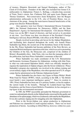Guns, Drugs and Jihad
239
of trustees, Zbigniew Brzezinski and Samuel Huntington, author of The
Clash of Civilizations. Founders of the ARC also included four former U.S.
ambassadors to Afghanistan: Francis L. Kellogg, a decades-long associate
of Train; Train’s cousin, Sen. Claiborne Pell; and again Louis Dupree and
Thomas Gouttierre. Neo-conservative Jeane Kirkpatrick, later the Reagan
administration ambassador to the U.N., also of Freedom House, was co-
chairman of the group. Among the main known financial beneficiaries of the
group were Doctors Without Borders.
	 Also operative were Leo Cherne’s International Rescue Committee
(IRC); the National Endowment for Democracy (NED); and the State
Department’s Agency for International Development. CIA director William
Casey was on the IRC’s board of directors, and had served as its president
at one time. Leo Cherne was then vice-director of the President’s Foreign
Intelligence Advisory Board (PFIAB), with offices at the White House.
	 Deeply involved in providing safe haven for the Afghan Mujahideen,
and facilitating their dispersal throughout the world, was Ismaili Prince
Sadruddin Aga Khan, the second son of the hereditary Imam of the Ismailis.
In the 50s, Prince Sadruddin had become publisher of the Paris Review, an
important British intelligenceoperation at the time, which was active promoting
the Children of the Sun, the Dionysian cult, comprised of the children of
Britain’s Roundtable elites. John Train, who was then the managing editor of
the publication, had been Prince Sadruddin’s roommate at Harvard.
	 Prince Sadruddin was made coordinator of the U.N. Humanitarian
and Economic Assistance Programs for Afghanistan, working with John Train,
in what was code-named Operation Salam, which was officially intended to
organize the repatriation of Afghan refugees after the Soviet withdrawal. Prince
Sadruddin’s program also reportedly was involved in the military training and
covert military supply of the Mujahideen, who often operated out of U.N. refugee
camps that he administered on the Pakistan-Afghanistan border.36
	 Prince Sadruddin has also been a key figure in Prince Philip’s World
Wide Fund for Nature (WWF), which, according to the EIR, is “the British
royal family’s most important intelligence agency”.37
Since its creation in
1961, Prince Sadruddin has been one of is primary funders, as has his nephew,
the current leader of the Ismailis. Through his London-based Aga Khan
Foundation, and the Geneva-based Bellerive Foundation, he has emerged as a
top figure in the environmental movement.
	 In 1983, the WWF successfully persuaded the Pakistani government to
createtwonationalparksdirectlyontheAfghanborder,renownedforthequalityand
abundanceofitsopiumpoppy,whichwasassiduouslycultivatedbytheMujahideen.
It was also a primary staging area for smuggling arms intoAfghanistan.
	 Prior to the Soviet-Afghan war, opium production in Afghanistan
and Pakistan was channelled to small regional markets. There was no local
production of heroin. According to Alfred McCoy, however, within two years
 