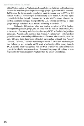 Terrorism and the Illuminati
240
of the CIA operation in Afghanistan, border between Pakistan and Afghanistan
becametheworld’stopheroinproducer,supplyingsixtypercentofU.S.demand.
In Pakistan, the heroin-addict population went from near zero in 1979, to 1.2
million by 1985, a much steeper rise than in any other nation. CIA assets again
controlled this heroin trade, but once the heroin left Pakistan’s laboratories,
the Sicilian mafia managed its export to the U.S., which it distributed to street
gangs through a chain of pizza parlors, according to the DEA.’38
	 Gulbuddin Hekmatyar, who was leading recipient of CIA funding
among the Mujahideen groups, and affiliated with the Muslim Brotherhood, was
at the center of the drug trade laundered through BCCI to fund the Mujahideen
campaign. According to journalist Tim Weiner, “[Hekmatyar’s] followers first
gained attention by throwing acid in the faces of women who refused to wear the
veil. CIA and State Department officials I have spoken with call him “scary,”
“vicious,” “a fascist,” “definite dictatorship material.”39
Over time it has emerged
that Hekmatyar was not only an ISI asset, who laundered his money through
BCCI, but that he also cooperated with the KGB to ensure his status as the most
powerful warlord among many rivals. Human rights groups alleged that he was
responsible for murdering more Afghans than the Soviet Union killed.
 