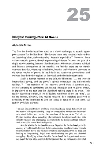 241
Abdullah Azzam
The Muslim Brotherhood has acted as a clever technique to recruit agent-
provocateurs for the Iluminati. The lowest ranks may sincerely believe they
are defending Islam, and confronting “Western imperialism”. However, these
various terrorist groups, though representing different factions, are part of a
singlenetworkservingthesameIlluminaticause. Whenweexplorethepolitical
and financial connections of the terrorists, we find that these are not merely
wayward fanatics, operating in isolation, but that their channels penetrate to
the upper reaches of power, in the British and American governments, and
outward into the nether regions of the occult and criminal underworlds.
	 Svali, a former member of the cult, the Illuminati “.... are truly an
international group, and the group’s agenda supersedes any nationalistic
feelings.”1
That members of this network could share a common goal,
despite adhering to apparently conflicting ideologies and religious creeds,
is explained by the fact that the Illuminati believe there is no truth. This
reality, according to them, is too difficult to handle for all but the “elite”. As
for the masses, however, they require religion. It is therefore perceived as
necessary by the Illuminati to don the façade of religion to lead them. As
Robert Dreyfuss clarifies:
The real Muslim Brothers are those whose hands are never dirtied with the
business of killing and burning. They are the secretive bankers and financiers
who stand behind the curtain, the members of the old Arab, Turkish, or
Persian families whose genealogy places them in the oligarchical elite, with
smooth business and intelligence associations to the European black nobility
and, especially, to the British oligarchy.
	 And the Muslim Brotherhood is money. Together, the Brotherhood probably
controls several tens of billions of dollars in immediate liquid assets, and controls
billions more in day-to-day business operations in everything from oil trade and
banking to drug-running, illegal arms merchandising, and gold and diamond
smuggling. By allying with the Muslim Brotherhood, the Anglo-Americans are
not merely buying into a terrorists-for-hire racket; they are partners in a powerful
25
: Al Qaeda
 