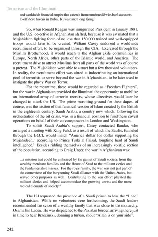 Terrorism and the Illuminati
242
andworldwidefinancialempirethatextendsfromnumberedSwissbankaccounts
to offshore havens in Dubai, Kuwait and Hong Kong.2
	 So, when Ronald Reagan was inaugurated President in January 1981,
and the U.S. objective in Afghanistan shifted, because it was estimated that a
Mujahideen fighting force of no less than 150,000 trained and well-equipped
troops would have to be created, William Casey endorsed a worldwide
recruitment effort, to be organized through the CIA. Exercised through the
Muslim Brotherhood, it would reach to the Afghan exile communities in
Europe, North Africa, other parts of the Islamic world, and America. The
recruitment drive to attract Muslims from all parts of the world was of course
a pretext. The Mujahideen were able to attract but a few thousand volunteers.
In reality, the recruitment effort was aimed at indoctrinating an international
pool of terrorists to serve beyond the war in Afghanistan, to be later used to
instigate the phony War on Terror.
	 For the meantime, these would be regarded as “Freedom Fighters”,
but the war in Afghanistan provided the Illuminati the opportunity to mobilize
an international army of terrorist recruits, whose directives would later be
changed to attack the US. The prime recruiting ground for these dupes, of
course, was the bastion of that fanatical version of Islam created by the British
in the eighteenth century, Saudi Arabia, a country now which, following the
orchestration of the oil crisis, was in a financial position to fund these covert
operations on behalf of their co-conspirators in London and Washingston.
	 To solicit Saudi Arabia’s support, Casey contacted Bandar, who
arranged a meeting with King Fahd, as a result of which the Saudis, funneled
through the BCCI, would match “America dollar for dollar supporting the
Mujahideen,” according to Prince Turki al Faisal, longtime head of Saudi
intelligence.3
Besides ridding themselves of an increasingly volatile section
of the population, according to Craig Unger, the war in Afghanistan was:
...a mission that could be embraced by the gamut of Saudi society, from the
wealthy merchant families and the House of Saud to the militant clerics and
the fundamentalist masses. For the royal family, the war was not just part of
the cornerstone of the burgeoning Saudi alliance with the United States, but
served other purposes as well. Contributing to the war effort placated the
militant clerics and helped accommodate the growing unrest and the more
radical elements of society.4
	 The ISI requested the presence of a Saudi prince to lead the “Jihad”
in Afghanistan. While no volunteers were forthcoming, the Saudi leaders
recommended the scion of a wealthy family that was close to the monarchy,
Osama bin Laden. He was dispatched to the Pakistan border, arriving there just
in time to hear Brzezinski, donning a turban, shout “Allah is on your side”.
 