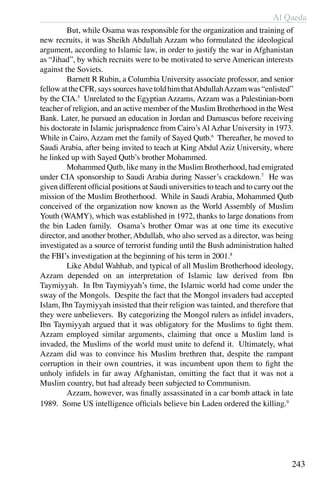 Al Qaeda
243
	 But, while Osama was responsible for the organization and training of
new recruits, it was Sheikh Abdullah Azzam who formulated the ideological
argument, according to Islamic law, in order to justify the war in Afghanistan
as “Jihad”, by which recruits were to be motivated to serve American interests
against the Soviets.
	 Barnett R Rubin, a Columbia University associate professor, and senior
fellowattheCFR,sayssourceshavetoldhimthatAbdullahAzzamwas“enlisted”
by the CIA.5
Unrelated to the Egyptian Azzams, Azzam was a Palestinian-born
teacher of religion, and an active member of the Muslim Brotherhood in the West
Bank. Later, he pursued an education in Jordan and Damascus before receiving
his doctorate in Islamic jurisprudence from Cairo’s Al Azhar University in 1973.
While in Cairo, Azzam met the family of Sayed Qutb.6
Thereafter, he moved to
Saudi Arabia, after being invited to teach at King Abdul Aziz University, where
he linked up with Sayed Qutb’s brother Mohammed.
	 Mohammed Qutb, like many in the Muslim Brotherhood, had emigrated
under CIA sponsorship to Saudi Arabia during Nasser’s crackdown.7
He was
given different official positions at Saudi universities to teach and to carry out the
mission of the Muslim Brotherhood. While in Saudi Arabia, Mohammed Qutb
conceived of the organization now known as the World Assembly of Muslim
Youth (WAMY), which was established in 1972, thanks to large donations from
the bin Laden family. Osama’s brother Omar was at one time its executive
director, and another brother, Abdullah, who also served as a director, was being
investigated as a source of terrorist funding until the Bush administration halted
the FBI’s investigation at the beginning of his term in 2001.8
	 Like Abdul Wahhab, and typical of all Muslim Brotherhood ideology,
Azzam depended on an interpretation of Islamic law derived from Ibn
Taymiyyah. In Ibn Taymiyyah’s time, the Islamic world had come under the
sway of the Mongols. Despite the fact that the Mongol invaders had accepted
Islam, Ibn Taymiyyah insisted that their religion was tainted, and therefore that
they were unbelievers. By categorizing the Mongol rulers as infidel invaders,
Ibn Taymiyyah argued that it was obligatory for the Muslims to fight them.
Azzam employed similar arguments, claiming that once a Muslim land is
invaded, the Muslims of the world must unite to defend it. Ultimately, what
Azzam did was to convince his Muslim brethren that, despite the rampant
corruption in their own countries, it was incumbent upon them to fight the
unholy infidels in far away Afghanistan, omitting the fact that it was not a
Muslim country, but had already been subjected to Communism.
	 Azzam, however, was finally assassinated in a car bomb attack in late
1989. Some US intelligence officials believe bin Laden ordered the killing.9
 